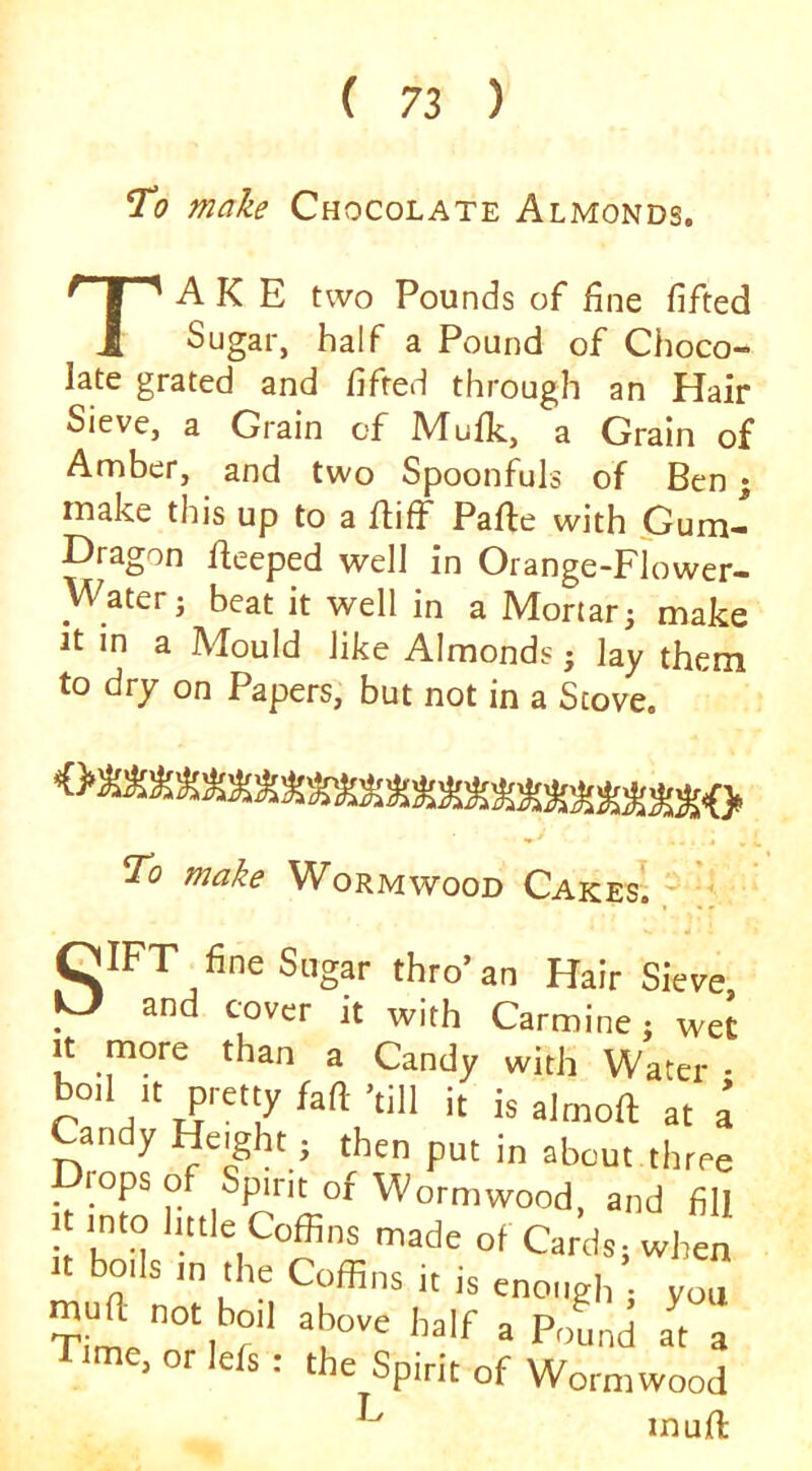 To make Chocolate Almonds. Take two Pounds of fine fifted Sugar, half a Pound of Choco- late grated and fifted thi'ough an Hair Sieve, a Grain of Mufk., a Grain of Amber, and two Spoonfuls of Ben; make this up to a ffiff Pafle with Gum- Hragon ffeeped well in Orange-Flower- Water j beat it well in a Mortar; make It in a Mould like Almonds; lay them to dry on Papers, but not in a Stove. To make Wormwood Cakes! ^ QIFT fine Sugar thro’an Hair Sieve y it with Carmine i wet It niore than a Candy with Water ■ Candy Height ; then put in about three _ rops of Spirit of Wormwood, and fill junto httle Coffins made of Cards; when t boils in the Coffins it is enough ; you Time, or lefs : the Spirit of Wormwood inuft