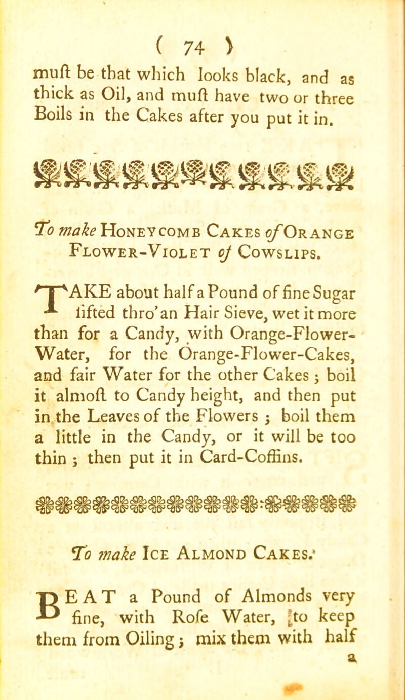 muft be that which looks black, and as thick as Oil, and muft have two or three Boils in the Cakes after you put it in. To make COMB Cakes ^Orange Flower-Violet oJ Cowslips. ' I ''AKE about half a Pound of fine Sugar * lifted thro’an Hair Sieve, wet it more than for a Candy, with Orange-Flower- Water, for the Orange-Flower-Cakes, and fair Water for the other Cakes j boil it almoft to Candy height, and then put in, the Leaves of the Flowers ; boil them a little in the Candy, or it will be too thin 5 then put it in Card-Coffins. |8j sSSj Incas' To ?nake Ice Almond Cakes.* Beat a Pound of Almonds very fine, with Rofe Water, [to keep them from Oiling j mix them with half a