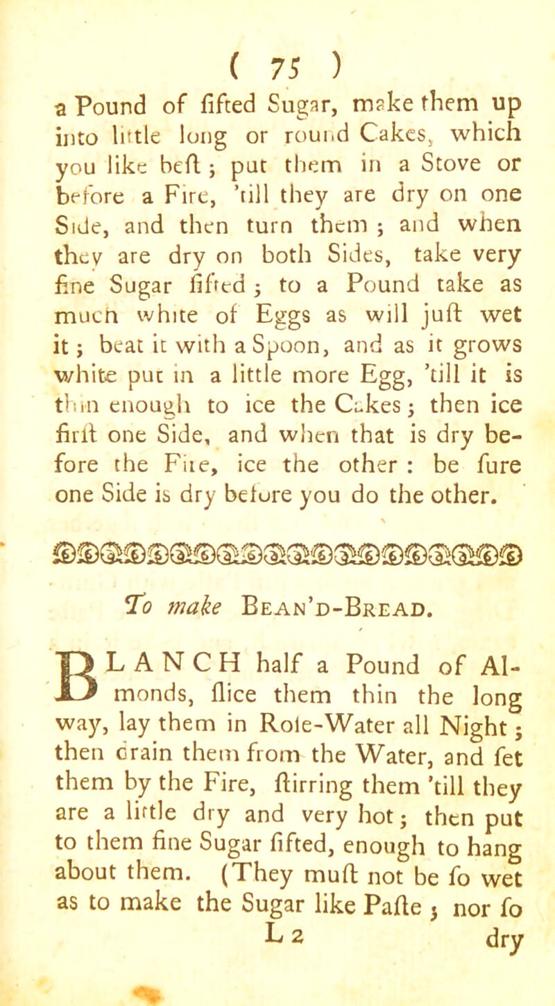 a Pound of fifted Sugar, make them up into little long or round Cakes, which you like befl; put them in a Stove or before a Fire, ’till they are dry on one Side, and then turn them ; and when they are dry on both Sides, take very fine Sugar fifted j to a Pound take as muen white of Eggs as will juft wet it; beat it with a Spoon, and as it grows white puc in a little more Egg, ’till it is thin enough to ice the Cakes j then ice firft one Side, and when that is dry be- fore the File, ice the other : be fure one Side is dry belore you do the other. Ti? 7nake Bean’d-Bread. Blanch half a Pound of Al- monds, ftice them thin the long way, lay them in Role-Water all Night; then drain them from the Water, and fet them by the Fire, ftirring them ’till they are a little dry and very hotj then put to them fine Sugar fifted, enough to hang about them. (They muft not be fo wet as to make the Sugar like Pafte j nor fo L 2 dry