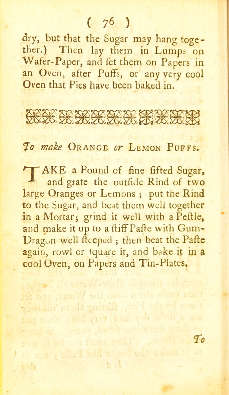 dry, but that the Sugar may hang toge- ther.) Then lay them in Lumps on Wafer-Paper, and fet them on Papers in an Oven, after Puffs, or any very cool Oven that Pies have been baked in. To make Orange or Lemon Puffs. *~~jr AKE a Pound of fine fifted Sugar, ^ and grate the outfide Rind of two large Oranges or Lemons ; put the Rind to the Sugar, and beat them well together in a Mortar j gnnd it well with a Peflle, and make it up to a fiiff Paffe with Gum- Dragv;n well fieepcd ; then beat the Paffe again, rowl or iquare it, and bake it in a cool Oven, on Papers and Tin-Plates. To )