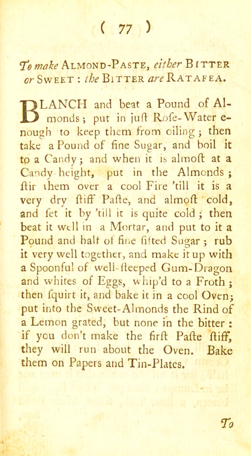 T“emake Almond-Paste, either Bitter or Sweet : the Bitter ^roRATAFEA. Blanch and beat a Pound of Al- monds *, put in jufl Rofe-Water e- nough to keep them from oiling j then take a Pound of fine Sugar, and boil it to a Candy 3 and when it it> almoft at a Candy height, put in the Almonds; flir them over a cool Fire ’till it is a very dry ftifF Pafte, and almofii cold, and fet it by ’rill it is quite cold ; then beat it well in a Mortar, and put to it a Pound and halt ot fine fifted Sugar : rub it very well together, and make it up with a Spoonful of well-fieeped Gum-Dragon and whites of Eggs, u hip’d to a Froth ; then fquirt it, and bake it in a cool Oven; put into the Sweet-Almonds the Rind of a Lemon grated, but none in the bitter : if you don’t make the firfi: Pafte ftiff, they will run about the Oven. Bake them on Papers and Tin-Plates.