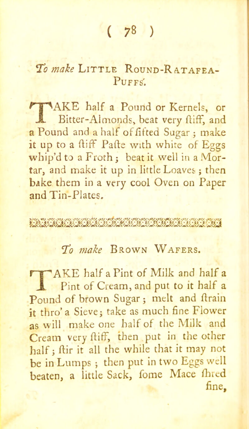 make Little Round-Ratafea- PUFFS. Take half a Pound or Kernels, or Bitter-Almonds, beat very flifF, and a Pound and a half of fitted Sugar make it up to a fiiff Pafte with white of Eggs whip’d to a Froth ; beat it well in a Mor- tar, and make it up in little Loaves; then bake them in a very cool Oven on Paper and Tin-Plates. To make Brown Wafers. Take half a Pint of Milk and half a Pint of Cream, and put to it half a Pound of brown Sugar; melt and firain it thro’a Sieve j take as much fine Flower as will make one half of the Milk and Cream very fiifF, then put in the other half j ftir it all the while that it may not be in Lumps ; then put in two Eggs well beaten, a little Sack, fome Mace flircd