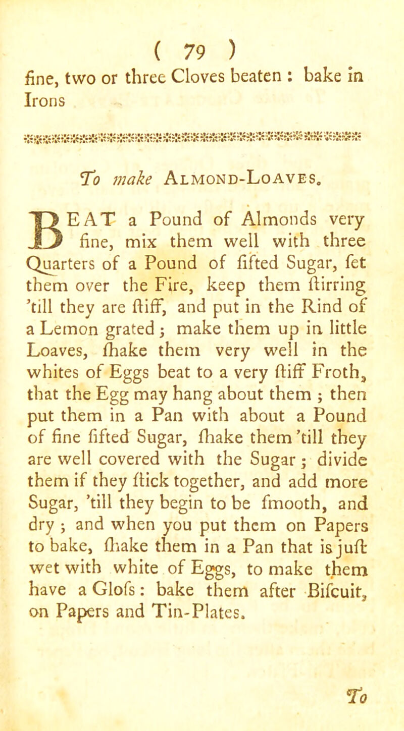 fine, two or three Cloves beaten : bake m Irons %? ?4? V To 7nake Almond-Loaves. Beat a Pound of Almonds very- fine, mix them well with three Quarters of a Pound of fifted Sugar, fet them over the Fire, keep them flirring ’till they are ftiff, and put in the Rind of a Lemon grated; make them up in little Loaves, thake them very well in the whites of Eggs beat to a very ftiff Froth, that the Egg may hang about them ; then put them in a Pan with about a Pound of fine fifted Sugar, fhake them ’till they are well covered with the Sugar; divide them if they flick together, and add more Sugar, ’till they begin to be fmooth, and dry j and when you put them on Papers to bake, fliake them in a Pan that is jufl wet with white of Eggs, to make them have a Glofs: bake them after Bifcuit, on Papers and Tin-Plates.