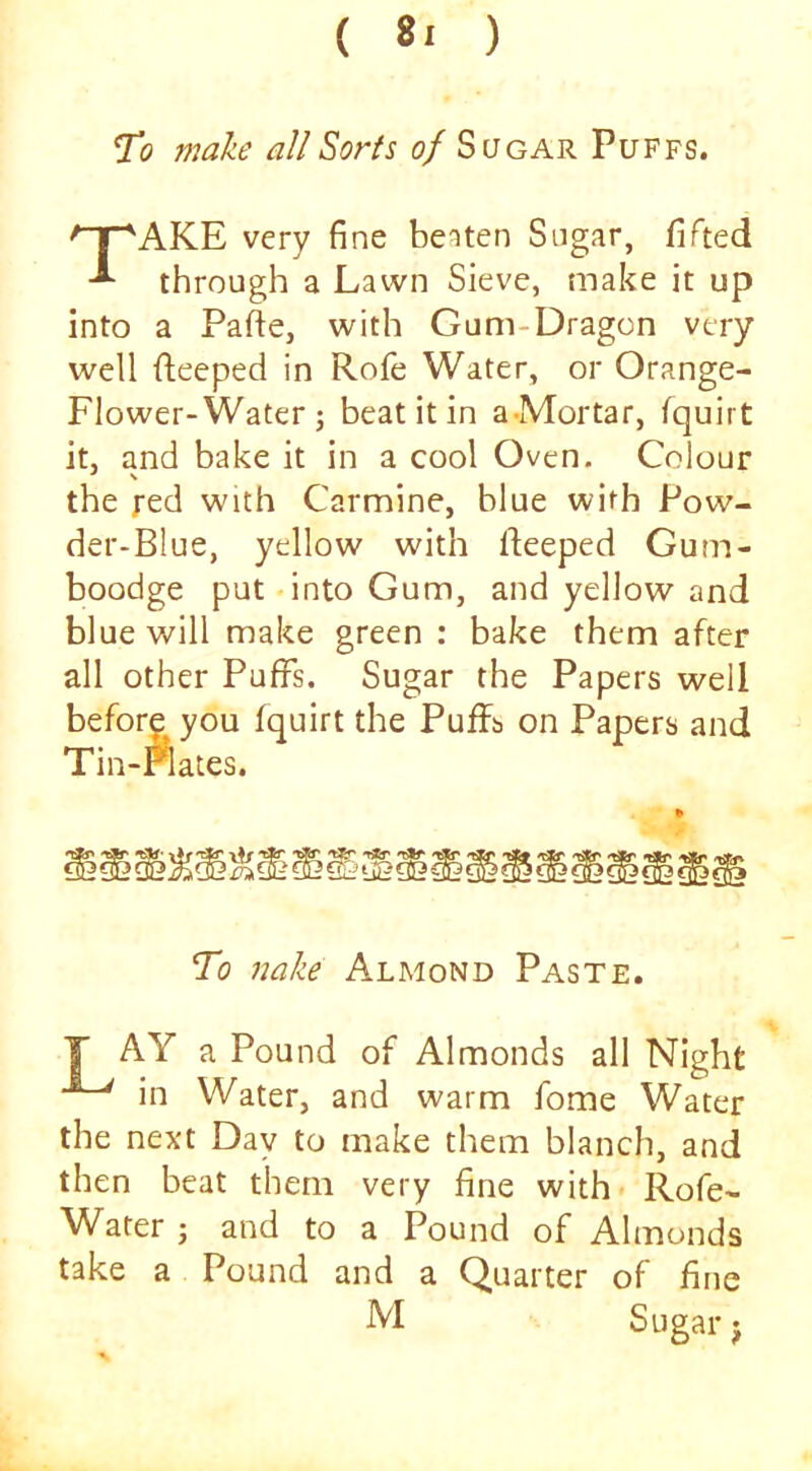 ( ) To make allSorfs of Sugar Puffs. '^AKE very fine beaten Sugar, fifted through a Lawn Sieve, make it up into a Pafie, with Gum-Dragon very well deeped in Rofe Water, or Orange- Flower-Water j beat it in a-Mortar, (quirt it, and bake it in a cool Oven. Colour the red with Carmine, blue with Pow- der-Blue, yellow with deeped Gum- boodge put into Gum, and yellow and blue will make green : bake them after all other Puffs. Sugar the Papers well before you (quirt the Puffs on Papers and Tin-Flates. To nake Almond Paste. T AY a Pound of Almonds all Night in Water, and warm fome Water the next Day to make them blanch, and then beat them very fine with* Rofe- Water ; and to a Pound of Almonds take a Pound and a Quarter of fine M Sugar j