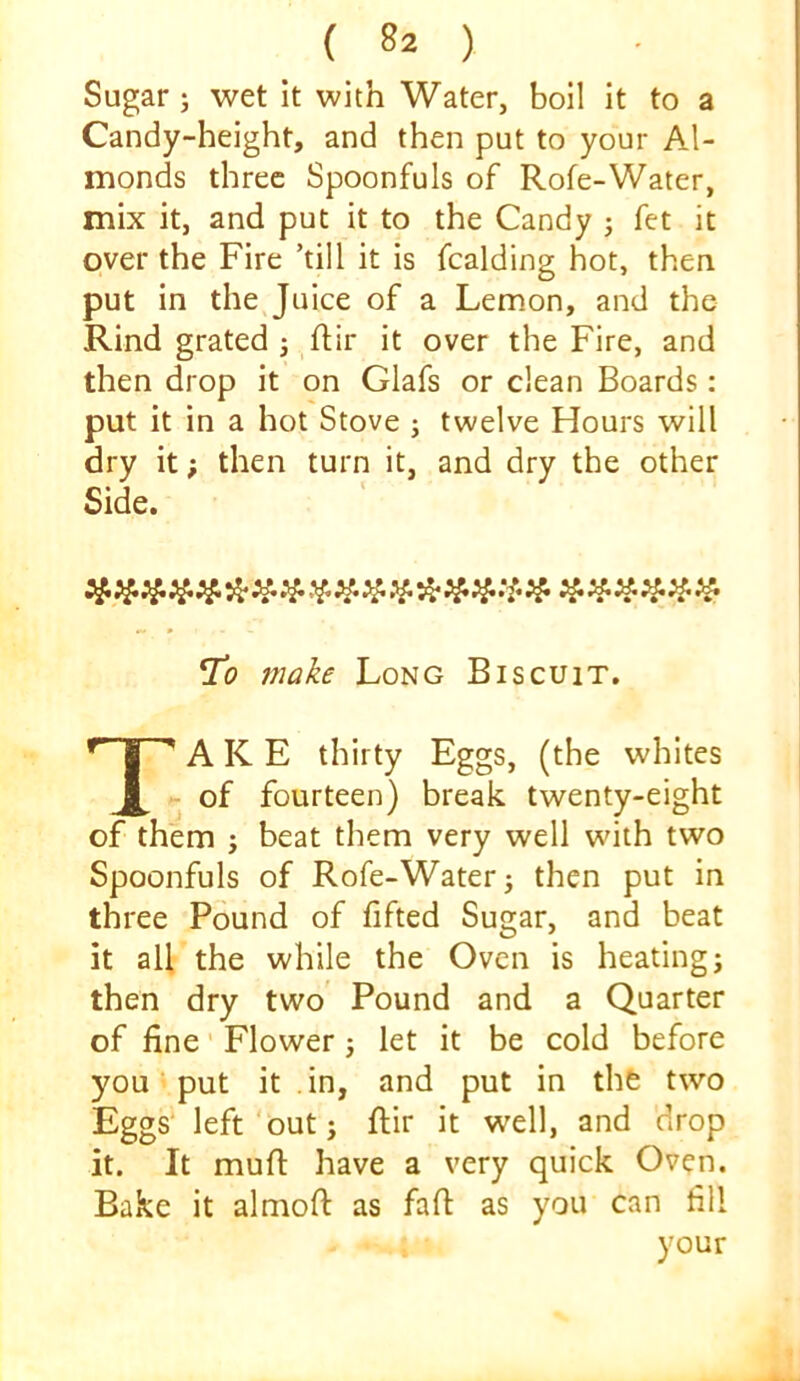 Sugar; wet it with Water, boil it to a Candy-height, and then put to your Al- monds three Spoonfuls of Rofe-Water, mix it, and put it to the Candy j fet it over the Fire ’till it is fcalding hot, then put in the Juice of a Lemon, and the Rind grated j ftir it over the Fire, and then drop it on Glafs or clean Boards: put it in a hot Stove ; twelve Hours will dry it; then turn it, and dry the other Side. make Long Biscuit. Take thirty Eggs, (the whites ■ of fourteen) break twenty-eight of them ; beat them very well wdth two Spoonfuls of Rofe-Water j then put in three Pound of fifted Sugar, and beat it all the while the Oven is heating; then dry two Pound and a Quarter of fine' Flower ; let it be cold before you put it in, and put in the two Eggs' left'but; ftir it well, and drop it. It mufi: have a very quick Oven. Bake it almoft as faft as you can fill your