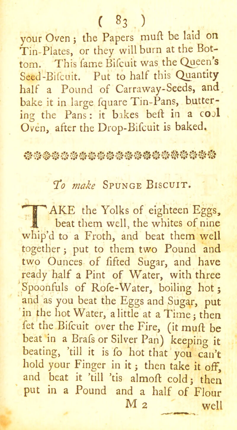 your Oven j the Papers muft be laid on Tin-Plates, or they will burn at the Bot- tom. This fame Bifcuit was the Queen’s Seed-Bilcuit. Put to half this Quantity half a Pound of Carraway-Seeds, and, bake it in large fquare Tin-Pans, butter- ing the Pans: it bakes beft in a cojI Oven, after the Drop-Bifcuit is baked. 1^0 make Spunge Biscuit. Take the Yolks of eighteen Eggs, beat them well, the whites of nine whip’d to a Froth, and beat them well together; put to them two Pound and two Ounces of lifted Sugar, and have ready half a Pint of Water, with three Spoonfuls of Rofe-Water, boiling hot; and as you beat the Eggs and Sugar, put in the hot Water, a little at a Time; then fet the Bifcuit over the Fire, (it mufi; be beat in a Brafs or Silver Pan) keeping it beating, ’till it is fo hot that you can’t hold your Finger in it; then take it olf, ^ and beat it ’till ’tis almofl: cold; then ' put in a Pound and a half of Flour M 2 well