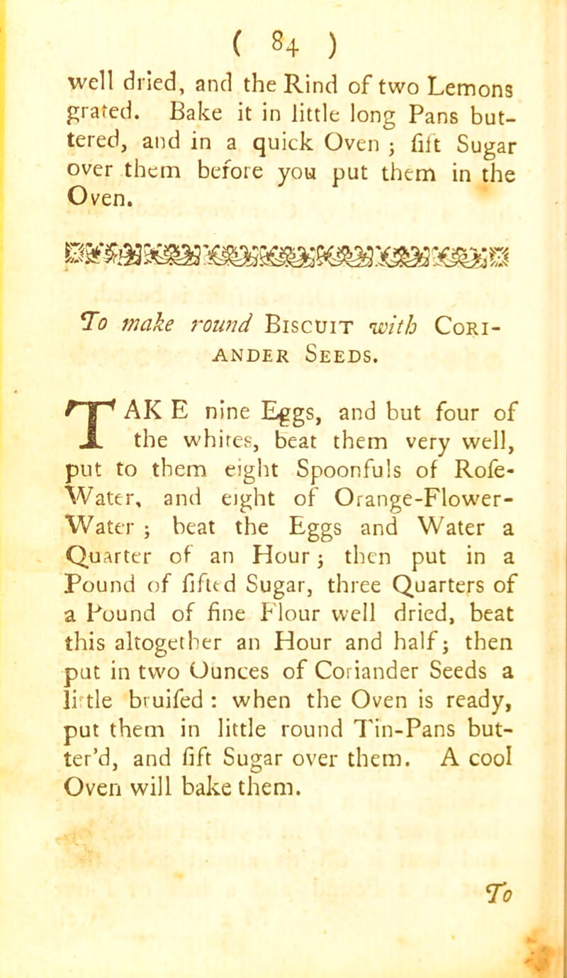 well dried, and the Rind of two Lemons grated. Bake it in little long Pans but- tered, and in a quick Oven ; filt Sugar over them before you put them in the Oven. make roimd Biscuit 'with Cori- ander Seeds. TAK E nine Eggs, and but four of the whites, beat them very well, put to them eight Spoonfuls of Rofe- Water, and eight of Orange-Flow'er- Water ; beat the Eggs and Water a Quarter of an Hour 3 then put in a Pound of fifltd Sugar, three Quarters of a Pound of fine Flour well dried, beat this altogether an Hour and half j then put in two Ounces of Coriander Seeds a li'tle bruifed : when the Oven is ready, put them in little round 7'in-Pans but- ter’d, and lift Sugar over them. A cool Oven will bake them.