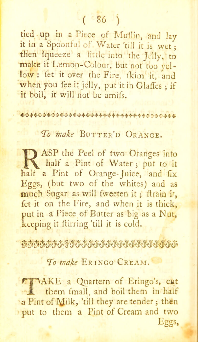 tied up in a Piece of Muflln, nnd lay it in a Spoonful of Water ’till it is wet; then fqueeze' a little into the J-lly> to make it Lemon-Colour, but not too yel- low : fet it over the Fire, fkim it, and when you fee it jelly, put it in Glalfcs ; if it boil, it will not be amifs. To make Butter’d Orange. ASP the Peel of two Oranees into Co half a Pint of Water 3 put to it half a Pint of Orange-Juice, and fix Eggs, (but two of the whites) and as much Sugar as will fweeten it j ftrain i'’, fet it on the Fire, and when it is thick, put in a Piece of Butter as big as a Nut, keeping it flirring ’till it is cold. To make Eringo Cream. AKE a Qtiartern of Eringo’s, cut them fmall, and boil them in half a Pint of lYJilk, ’till they are tender 5 then put to tliem a Pint of Cream and two