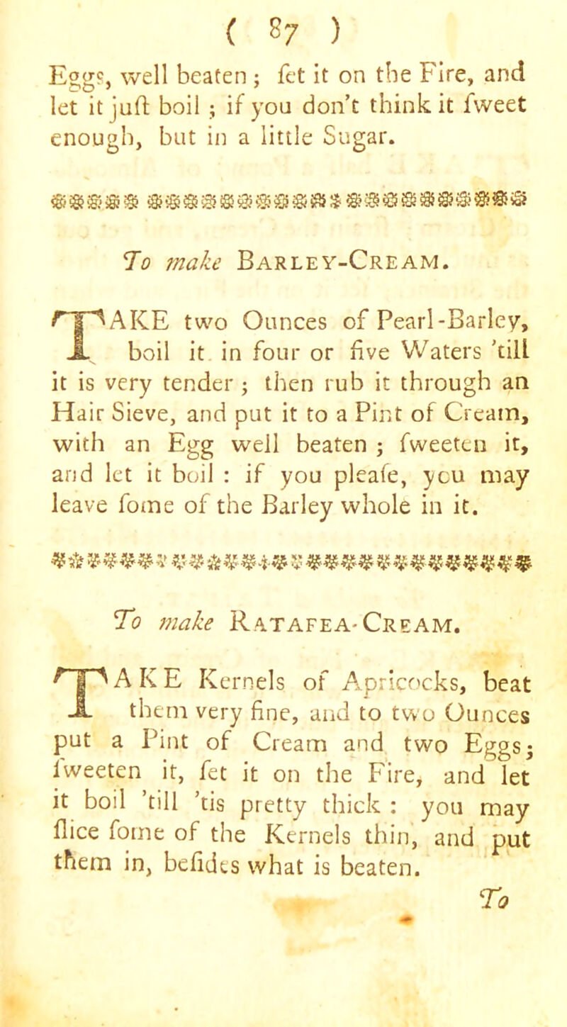 Egg?, well beaten ; fet it on the Fire, and let itjufi; boil ; if you don’t think it fweet enough, but in a little Sugar. To make Barley-Cream. AKE two Ounces of Pearl-Barley, boil it in four or five Waters 'till it is very tender j then rub it through an Hair Sieve, and put it to a Pint of Cream, with an Egg well beaten ; fweeten it, arid let it boil : if you pleale, ycu may leave fome of the Barley whole in it. To make Rytafea-Cream. Take Kernels of Aprico'cks, beat them very fine, and to two Ounces put a Pint of Cream and two Eggs; Iweeten it, fet it on the Fire, and let it boil 'till 'tis pretty thick : you may flice fome of the Kernels thin, and put them in, befidts what is beaten.