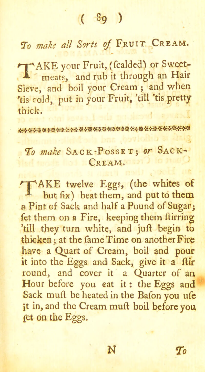 To male all Sorts oj Fruit Cream. Take your Fruit, (fcalded^ or Sweet- meats, and rub it through an Hair Sieve, and boil your Cream ; and when 'tis cold, put in your Fruit, ’till ’tis pretty thick, , To make Sack*Posset; or Sack- Cream. 'T^AKE twelve Eggs, (the whites of ■* but fix) beat them, and put to them a Pint of Sack and half a Pound ofSugarj fet them on a Fire, keeping them ftirring ’till they turn white, and juft begin to thicken j at the fame Time on another Fire have a Quart of Cream, boil and pour it into the Eggs and Sack, give it a ftir round, and cover it a Quarter of an Hour before you eat it: the Eggs and Sack muft be heated in the Bafon you ufe it in, and the Cream muft boil before you ftt on the Eggs. 7o N