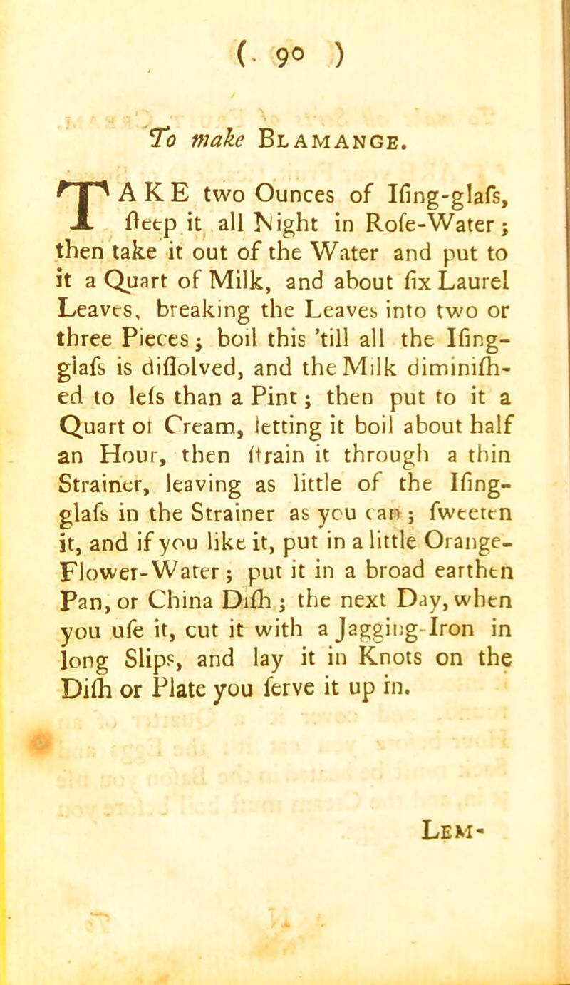 (• 9° ) *To make Blamange. Take two ounces of Ifing-glafs, f)etp it all iSlight in Rofe-Water; then take it out of the Water and put to it a Quart of Milk, and about fix Laurel Leaves, breaking the Leaves into two or three Pieces j boil this ’till all the Ifing- glafs is diflolved, and the Milk diminifh- ed to Ids than a Pint; then put to it a Quart ot Cream, letting it boil about half an Hour, then Itrain it through a thin Strainer, leaving as little of the Ifing- glafs in the Strainer as you can ; fwteten it, and if you like it, put in a little Orange- Flower-Water; put it in a broad earthen pan, or China Dlfh j the next Day, when you ufe it, cut it with a Jagging-Iron in long Slips, and lay it in Knots on the Dilh or Plate you ferve it up in. Lem-