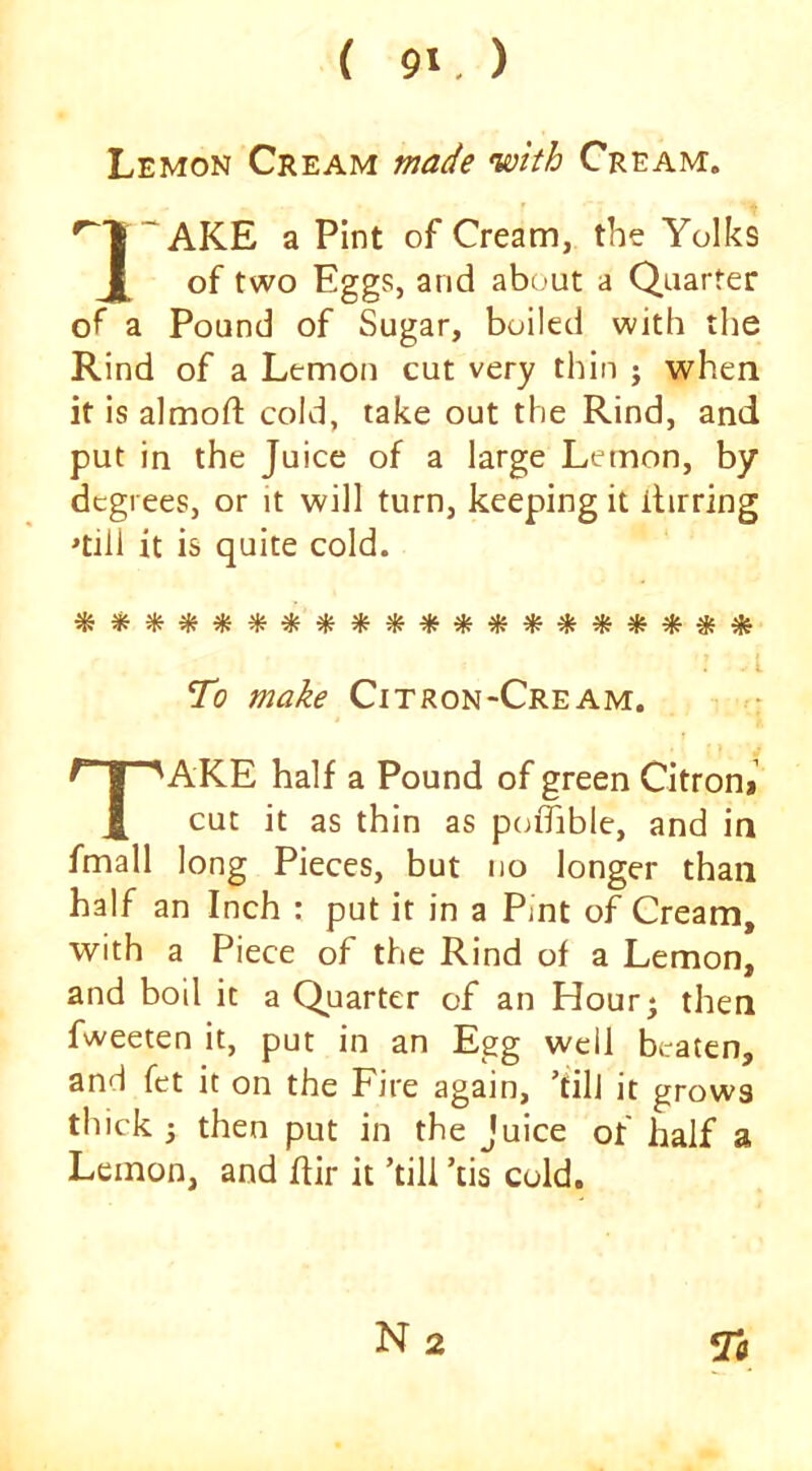 Lemon Cream made with Cream. ‘AKE a Pint of Cream, the Yolks J[_ of two Eggs, and about a Quarter of a Pound of Sugar, boiled with the Rind of a Lemon cut very thin j when it is almofl: cold, take out the Rind, and put in the Juice of a large Lemon, by degrees, or it will turn, keeping it ilirring ^till it is quite cold. To Citron Cream. AKE half a Pound of green Citron* cut it as thin as poiTible, and in fmall long Pieces, but no longer than half an Inch : put it in a Pint of Cream, with a Piece of the Rind of a Lemon, and boil it a Quarter of an Hour^ then fweeten it, put in an Egg well beaten, and fet it on the Fire again, ’till it grows thick ; then put in the Juice of half a Lemon, and ffir it ’till ’tis cold.