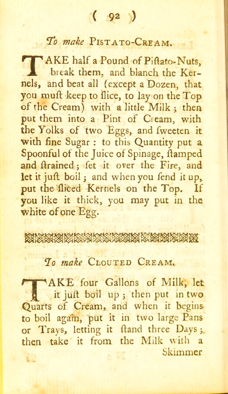 To make Pistato-Cream. Take Haifa Pound of Piftato-Nuts, break them, and blanch the Ker- nels, and beat all (except a Dozen, that you muft keep to flice, to lay on the Top of the Cream) with a little Milk ; then put them into a Pint of Cream, with the Yolks of two Eggs, and fweeten it with fine Sugar : to this Quantity put a Spoonful of the Juice of Spinage, flamped and ffrained; fet it over the Fire, and let it juft boil ^ and when you fend it up, put the ilifeed Kernels on the Top. If you like it thick, you may put in the white of one Egg. ^0 make Clouted Cream., Take four Gallons of Milk, let it juft boil up 3 then put in two Quarts of Cream, and when it begins- to boil agam, put it in two large Pans or Trays, letting it ftand three Days then take it from the Milk with a Skimmer