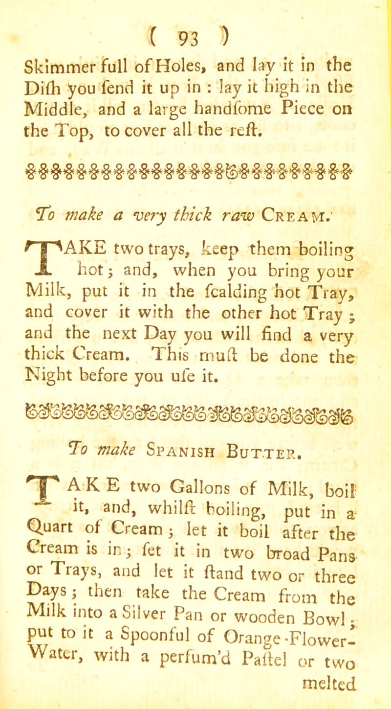 Skimmer full of Holes, and lay it in the Difh you fend it up in : lay it high in the Middle, and a large handfome Piece on the Top, to cover all the reft. f To make a very thick raw Cream.' Take two trays, keep them boiling hot; and, when you bring your Milk, put it in the fcalding hot Tray, and cover it with the other hot Tray ; and the next Day you will find a very thick Cream. This muft be done the Night before you ufe it. To make Spanish Butter. A-K E two Gallons of Milk, boil' it, and, whilft boiling, put in a Quart of Cream j let it boil after the Cream is in j fet it in two broad Pans or Trays, and let it ftand two or three Days j then take the Cream from the Milk into a Silver Pan or wooden Bowl; put to it a Spoonful of Orange-Flower- Water, with a perfum’d Paftel or two melted