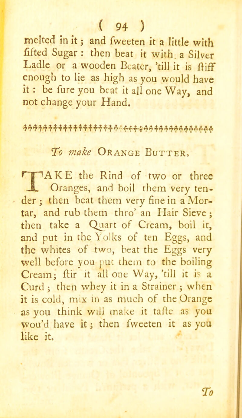 melted in it j and fweeten it a little with fifted Sugar : then beat it with, a Silver Ladle or a wooden Beater, ’till it is difF enough to lie as high as you would have it : be fure you beat it all one Way, and not change your Hand. To make Orange Butter, AKE the Rind of two or three Oranges, and boil them very ten- der ; then beat them very fine in a Mor- tar, and rub them thro’ an Hair Sieve j then take a Quart of Cream, boil it, and put in the Yolks of ten Eggs, and the whites of two, beat the Eggs very well before you put them to the boiling Cream; ftir it all one Way, ’till it is a Curd ; then whey it in a Strainer; when it is cold, mix in as much of the Orange as you think will make it tafie as you wou’d have it; then fweeten it as you like it.