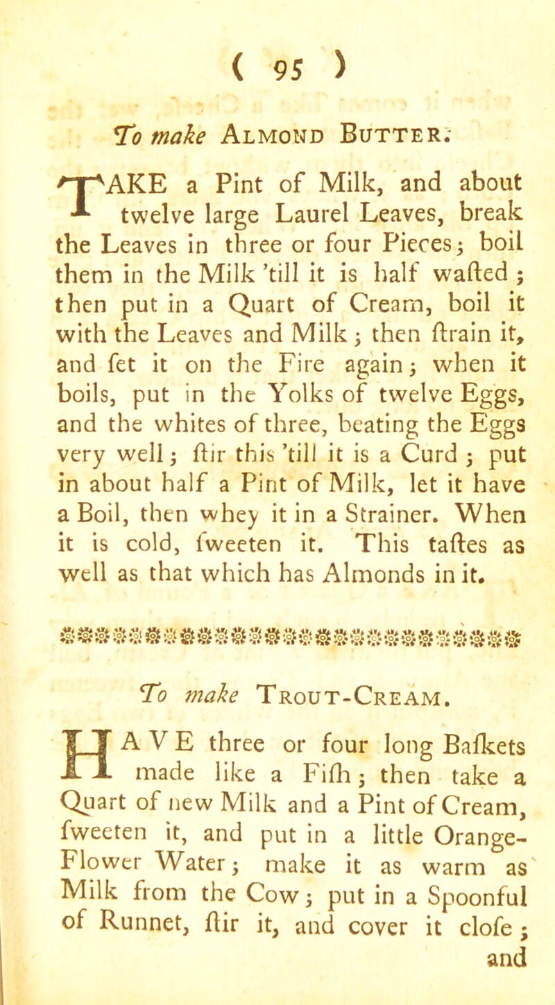To make Almond Butter; TAKE a Pint of Milk, and about twelve large Laurel Leaves, break the Leaves in three or four Pieces j boil them in the Milk ’till it is half wafted ; then put in a Quart of Cream, boil it with the Leaves and Milk j then ftrain it, and fet it on the Fire again; when it boils, put in the Yolks of twelve Eggs, and the whites of three, beating the Eggs very well; ftir this ’till it is a Curd j put in about half a Pint of Milk, let it have a Boil, then vvhey it in a Strainer. When it is cold, fweeten it. This taftes as well as that which has Almonds in it. To make Trout-Cream. Have three or four long Bafkets made like a Fifli j then take a Quart of new Milk and a Pint of Cream, fweeten it, and put in a little Orange- Flower Water; make it as warm as' Milk from the Cow j put in a Spoonful of Runnet, ftir it, and cover it clofe; and
