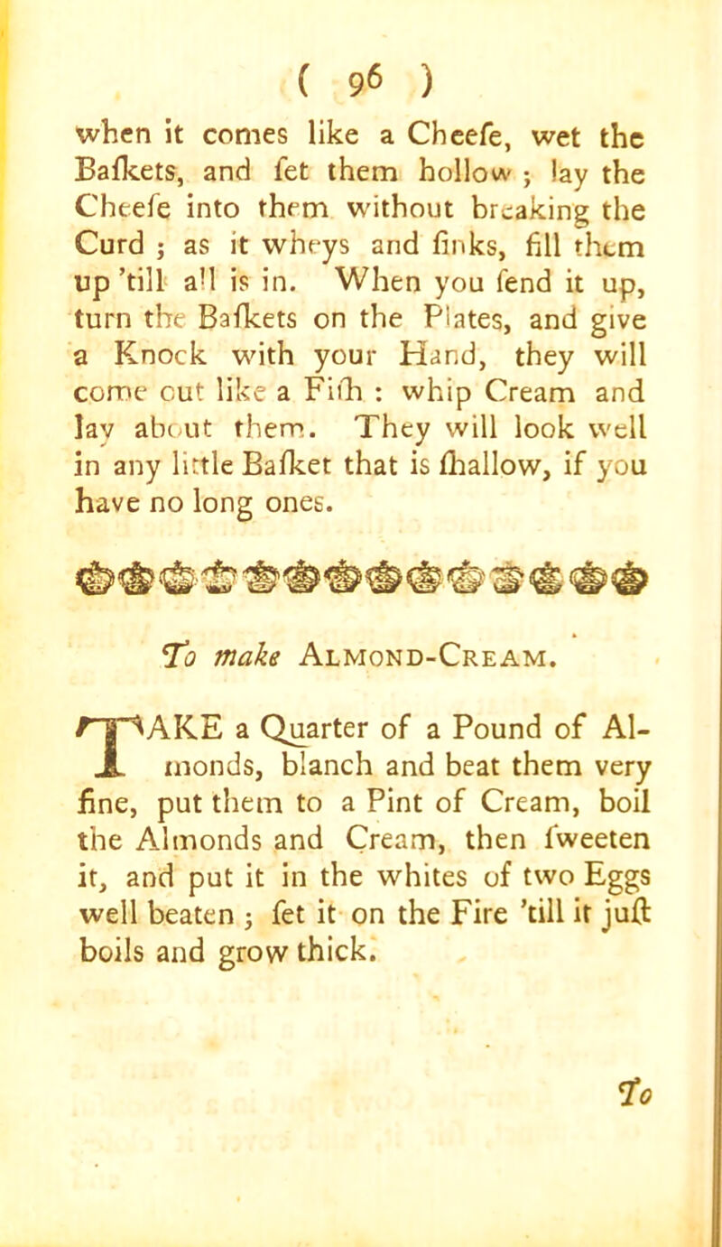 ( 9« ) when it comes like a Chcefe, wet the Bafkets, and fet them hollow ; lay the Cheefe into them without breaking the Curd j as it wheys and finks, fill them up ’till all is in. When you fend it up, turn the Bafkets on the Plates, and give a Knock with your Hand, they will come cut like a Fiihi ; whip Cream and lay about them. They will look well in any little Bafket that is flaallow, if you have no long ones. To make Almond-Cream. Take a Quarter of a Pound of Al- monds, blanch and beat them very fine, put them to a Pint of Cream, boil the Almonds and Cream, then fweeten it, and put it in the whites of two Eggs well beaten 3 fet it on the Fire ’till it juft boils and grow thick.