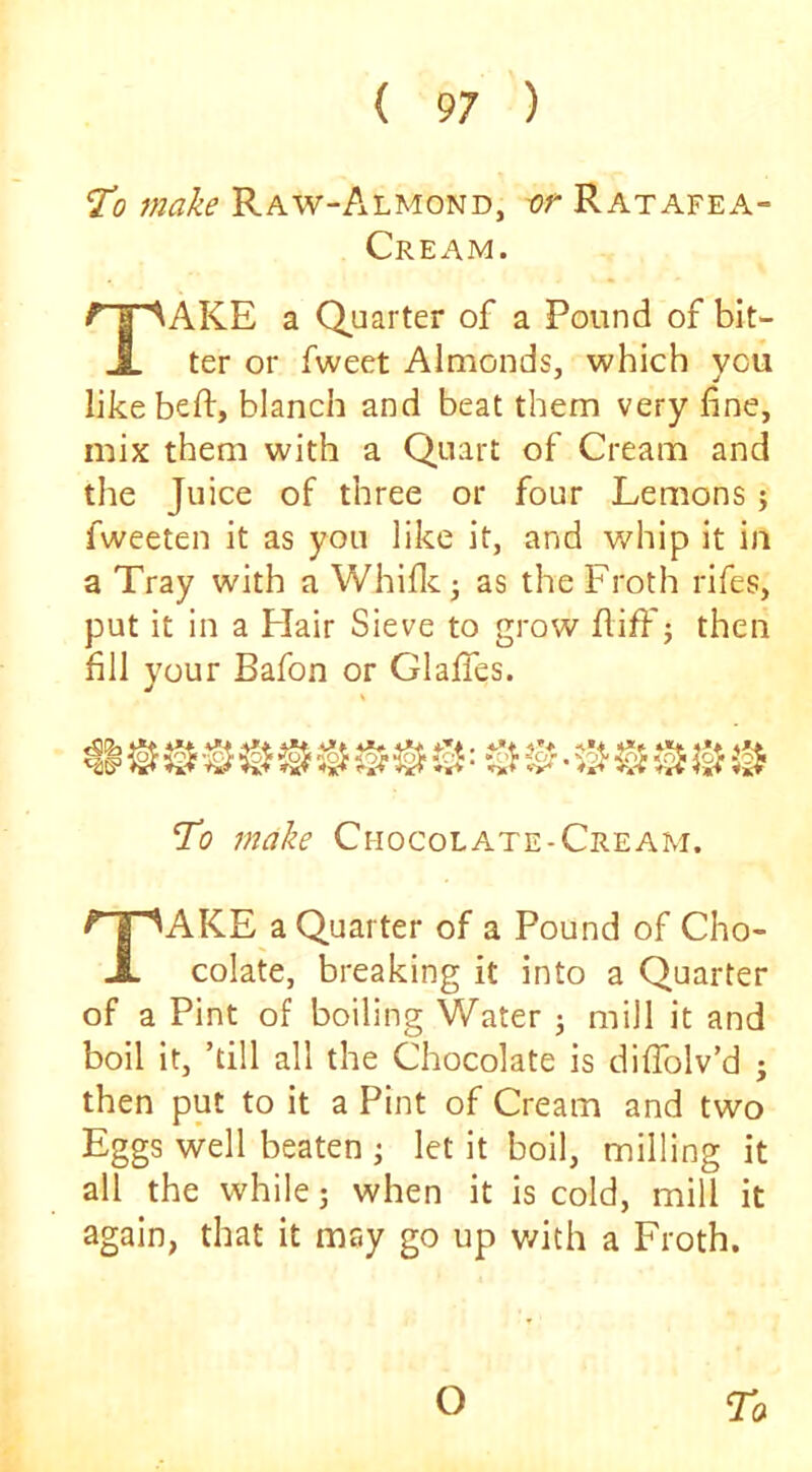 'To make Raw-Almond, -or Ratafea- Cream. Take a Quarter of a Pound of bit- ter or fweet Almonds, which you like beft, blanch and beat them very fine, mix them with a Quart of Cream and the Juice of three or four Lemons; fweeten it as you like it, and v/hip it in a Tray with a Whific • as the Froth rifes, put it in a Flair Sieve to grow fiiff j then fill your Bafon or Glalfes. ^ ^ ^ © % '• '3 ^ To make Chocolate-Cream. Take a Quarter of a Pound of Cho- colate, breaking it into a Quarter of a Pint of boiling Water j mill it and boil it, ’till all the Chocolate is diflblv’d ; then put to it a Pint of Cream and two Eggs well beaten j let it boil, milling it all the while; when it is cold, mill it again, that it may go up with a Froth. Ta O