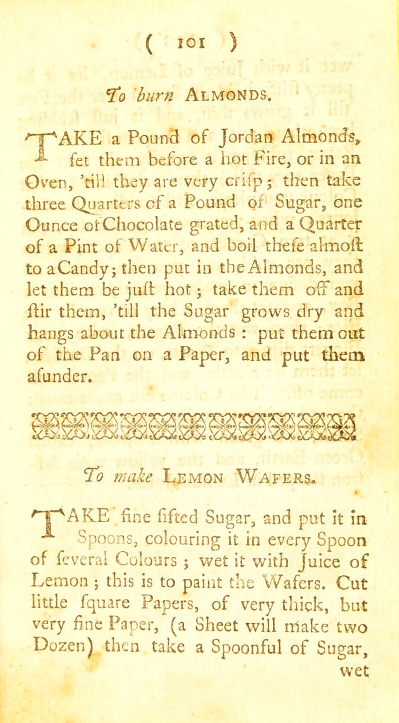To burn Almonds. AKE a Poun3 of Jordan Almonds, fet them before a hot Fire, or in an Ov'en, ’rill they are very crifp; then take three Quarters cf a Pound of Sugar, one Ounce otChocolate grated, and a Quarter of a Pint of Water, and boil thefe almoft to aCandyj then put in the Almonds, and let them be juft hot; take them off and flir them, ’till the Sugar grows dry and hangs about the Almonds : put them out of the Pan on a Paper, and put them afunder. To make Lemon Wafers- '1“^AKE.fine fifted Sugar, and put it In ^ Spoons, colouring it in every Spoon of feverai Colours ; wet it with Juice of Lemon j this is to paint the Wafers. Cut little fquare Papers, of very thick, but very fine Paper, (a Sheet will make two Dozen) then take a Spoonful of Sugar, wet
