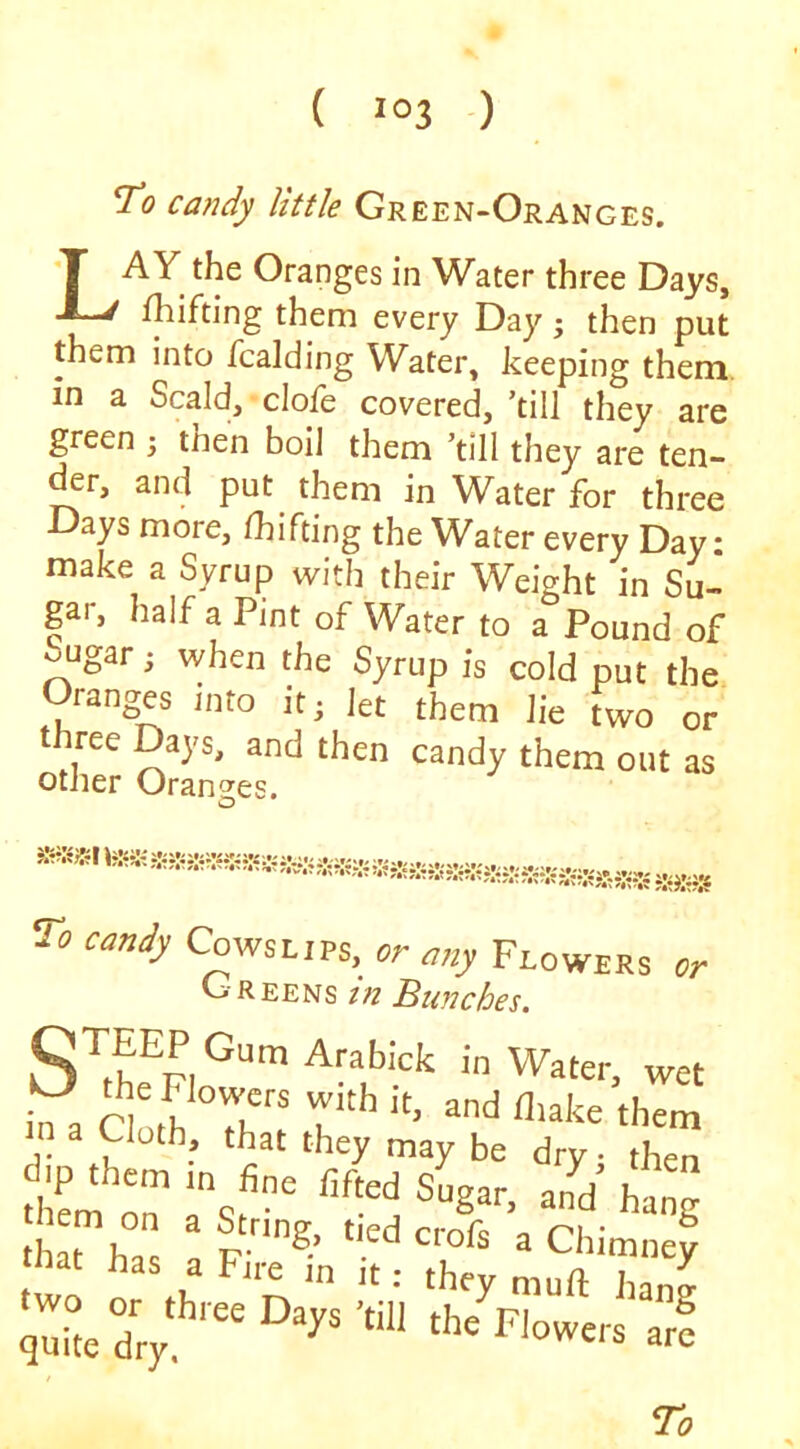 To candy little Green-Oranges. Lay the Oranges in Water three Days, fhifting them every Day; then put them into fcalding W^ater, keeping them, in a Scald, clofe covered, ’till they are green ; then boil them ’till they are ten- der, and put them in Water for three Days more, fhifting the Water every Day: make a Syrup with their Weight in Su- gar, half a Pint of Water to a Pound of ^ugar; when the Syrup is cold put the Oranges into it; let them lie Two or three Days, and then candy them out as other Orantjes. To candy Cowslips, or any Flowers or Greens tn Bunches, wet in a aotrTh‘'i r h^h?. p a Chimney that has a Fire in it: they muft han^ quUedry arf /