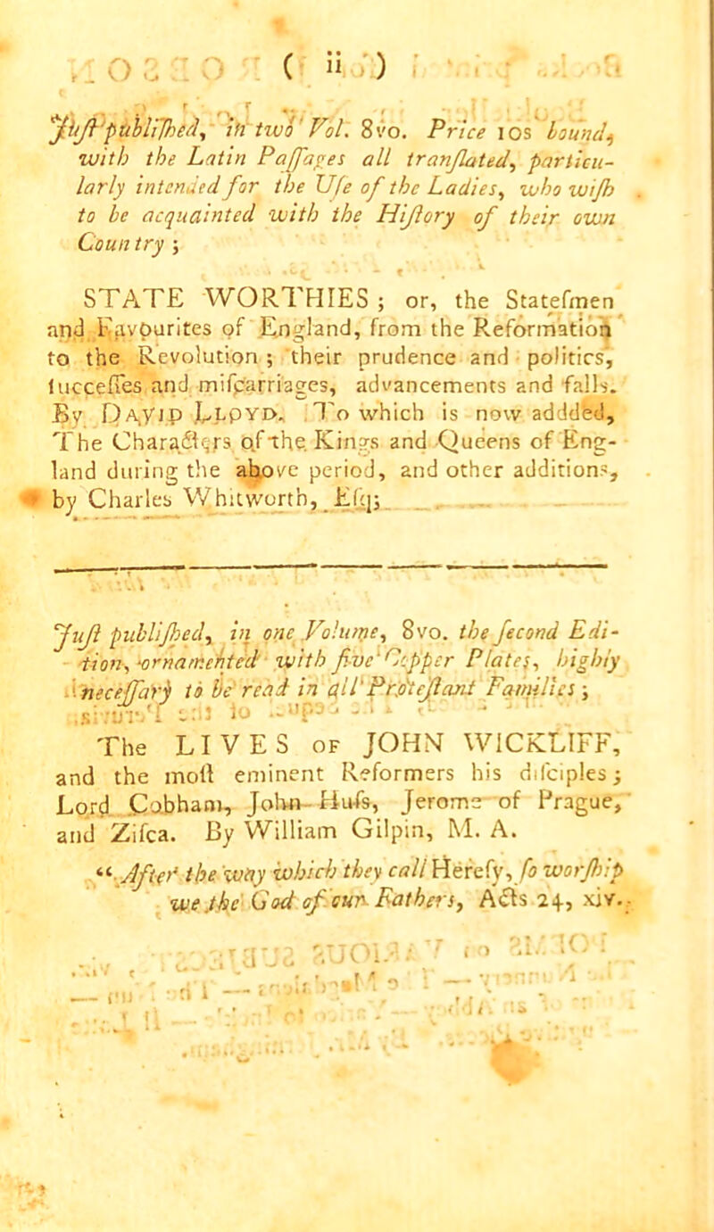 .. o c n ^ ( n :) < jh^'puhirjhe^^ iff two' Vol. 8VO, Price los hounds with the Latin Paffa^es all tranjlated, particu- larly intended for the life of the Ladies^ who wijh to be acquainted with the Hiflory of their own Coun try ; » . STATE WORTFIIES ; or, the Statefmen apd Ejiypurites c?f .England, from the Reformation to the Revolution ; their prudence and ■ politics', luccelTes and mifparriages, advancements and falls. By pA,y]p .Elpyi>, ,1'o which is now adddbd. The Charafl^fs pf ihe. Kings and Queens of Eng- land during the above period, and other additions, ^ by Charles Whitwt^th, E('.|;_ JuJl publijhed^ in one Volume^ 8vo. the fecond Edi- iion^^ornamehed with f ve‘Copper Plates^ highly i^ nece/rari to he'read in ali^PCo^fiant FamiUcs ; t:il io ‘ ^ ' The LIVES of JOHN WICKLIFF, and the moll eminent Reformers his difciples; Lord .Cabham, John- Bufs, Jerome of Prague, and Zifea. By William Gilpin, M. A. •‘'■■^Aftet’ the way ivhiAj they call Herefy, worjhip wejhe' G(A of eur Fathers, A<Rs 24, xiv. .“*1/ t i'll * - ri i hUOlF '. -rd O