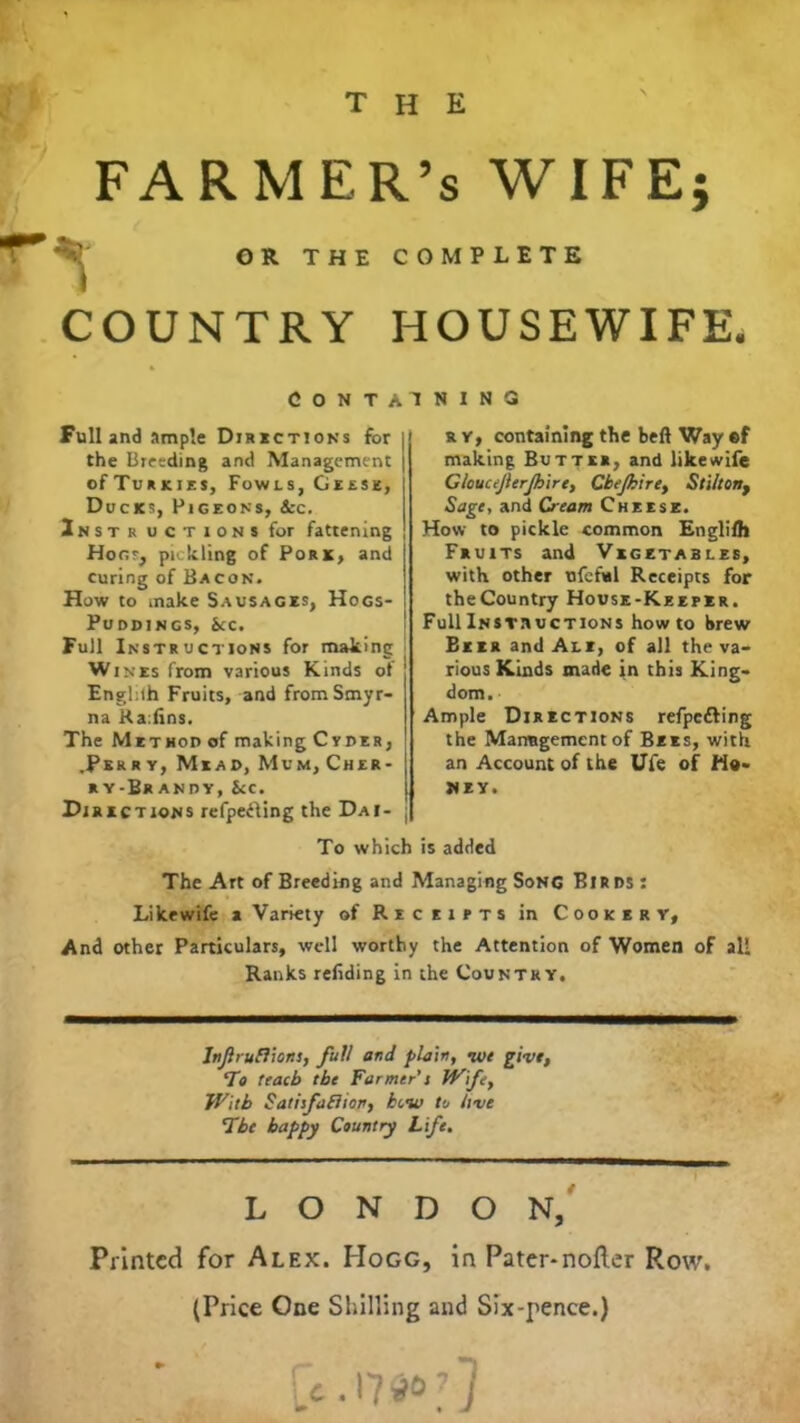 the FARMER’S WIFE; OR THE COMPLETE COUNTRY HOUSEWIFE. Containing Full and ample Directions for the Breeding and Management ofTuRKiES, Fowls, Geese, Docks, Pigeons, Sec. Inst r uctions for fattening Honr, pickling of Pork, and curing of Bacon. How to make Sausages, Hogs- Puddings, See. Full Instructions for making | Wines from various Kinds of Englilh Fruits, and from Smyr- na Ra:lins. The Methop of making Cyber, .Perry, Mead, Mum, Cher- ry-Brandy, Sec. Directions refpeHing the Dai r y, containing the beft Way ®f making Butter, and like wife G/ouceJlerJbire, Cbe/bire, Stilton, Sage, and Cream Cheese. How to pickle common Englilh Fruits and Vegetables, with other nfeful Receipts for theCountry House-Keeper. Full Instructions howto brew Beer and Ale, of all the va- rious Kinds made in this King- dom. ■ Ample Directions refpefting the Management of Bees, with an Account of the Ufe of Ho- ney. To which is added The Art of Breeding and Managing Song Birds : Likewife a Variety of Receipts in Cookery, And other Particulars, well worthy the Attention of Women of all Ranks reliding in the Country. ” — — i Infruflions, full and plain, ive give, To teacb the Farmer’s Wife, With Satisfaction, tew to live The happy Country Life. LONDON, Printed for Alex. Hogg, in Pater-nofler Row, (Price One Shilling and Six-pence.)