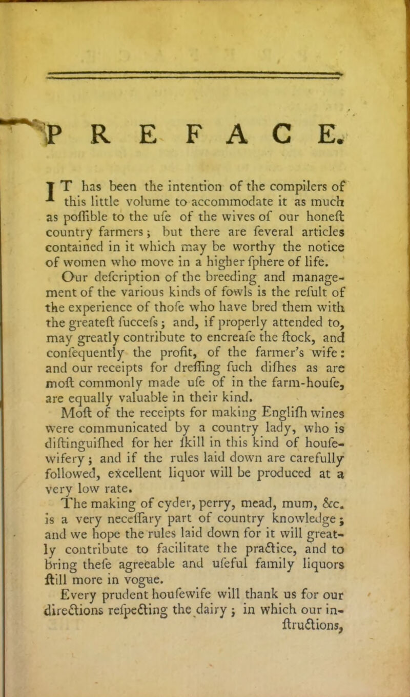 T T has been the intention of the compilers of -*• this little volume to accommodate it as much as poffible to the ufe of the wives of our honefl country farmers; but there are feveral articles contained in it which may be worthy the notice of women who move in a higher fphere of life. Our defcription of the breeding and manage- ment of the various kinds of fowls is the relult of the experience of thofe who have bred them with the greateft fuccefs j and, if properly attended to, may greatly contribute to encreafe the flock, and confequently the profit, of the farmer’s wife: and our receipts for drefiing fuch difhes as are moft commonly made ufe of in the farm-houfe, are equally valuable in their kind. Moll of the receipts for making Englifh wines were communicated by a country lady, who is diflinguifhed for her fkill in this kind of houfe- wifery; and if the rules laid down are carefully followed, excellent liquor will be produced at a very low rate. The making of cyder, perry, mead, mum, &c. is a very necelTary part of country knowledge; and we hope the rules laid down for it will great- ly contribute to facilitate the pra&ice, and to bring thefe agreeable and ufeful family liquors ftill more in vogue. Every prudent houfewife will thank us for our directions relpeCting the dairy ; in which our in- ftru&ions,