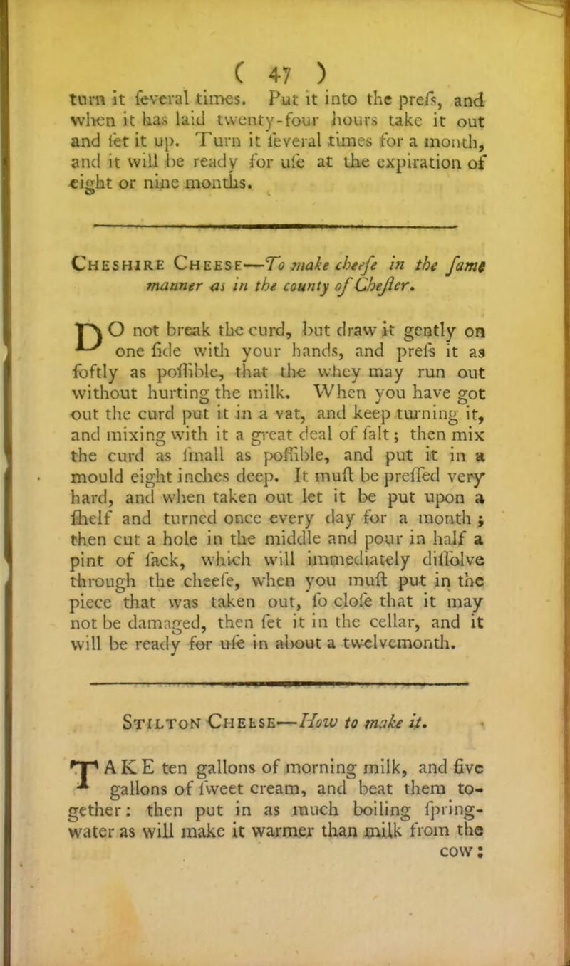 turn it feveral tiroes. Put it into the prefs, and when it has laid twenty-four hours take it out and let it up. 'Turn it feveral times for a month, and it will he ready for ufe at the expiration of eight or nine months. G> ^ Cheshire Cheese—To make chefe in the fame manner as in the county of Chejier. T\ O not break the curd, but draw it gently on one fide with your hands, and prefs it as foftly as poflible, that the whey may run out without hurting the milk. When you have got out the curd put it in a vat, and keep turning it, and mixing with it a great deal of fait; then mix the curd as frnall as pofiible, and put it in a mould eight inches deep. It muft be prefled very hard, and when taken out let it be put upon a fhelf and turned once every day for a month ; then cut a hole in the middle and pour in half a pint of lack, which will immediately diflolve through the cheele, when you muft put in the piece that was taken out, fo dole that it may not be damaged, then let it in the cellar, and it will be ready for ufe in about a twelvemonth. Stilton Cheese-—How to make it. 'T1 A KE ten gallons of morning milk, and five gallons of fiweet cream, and beat them to- gether : then put in as much boiling fpring- water as will make it warmer than milk from the cow: