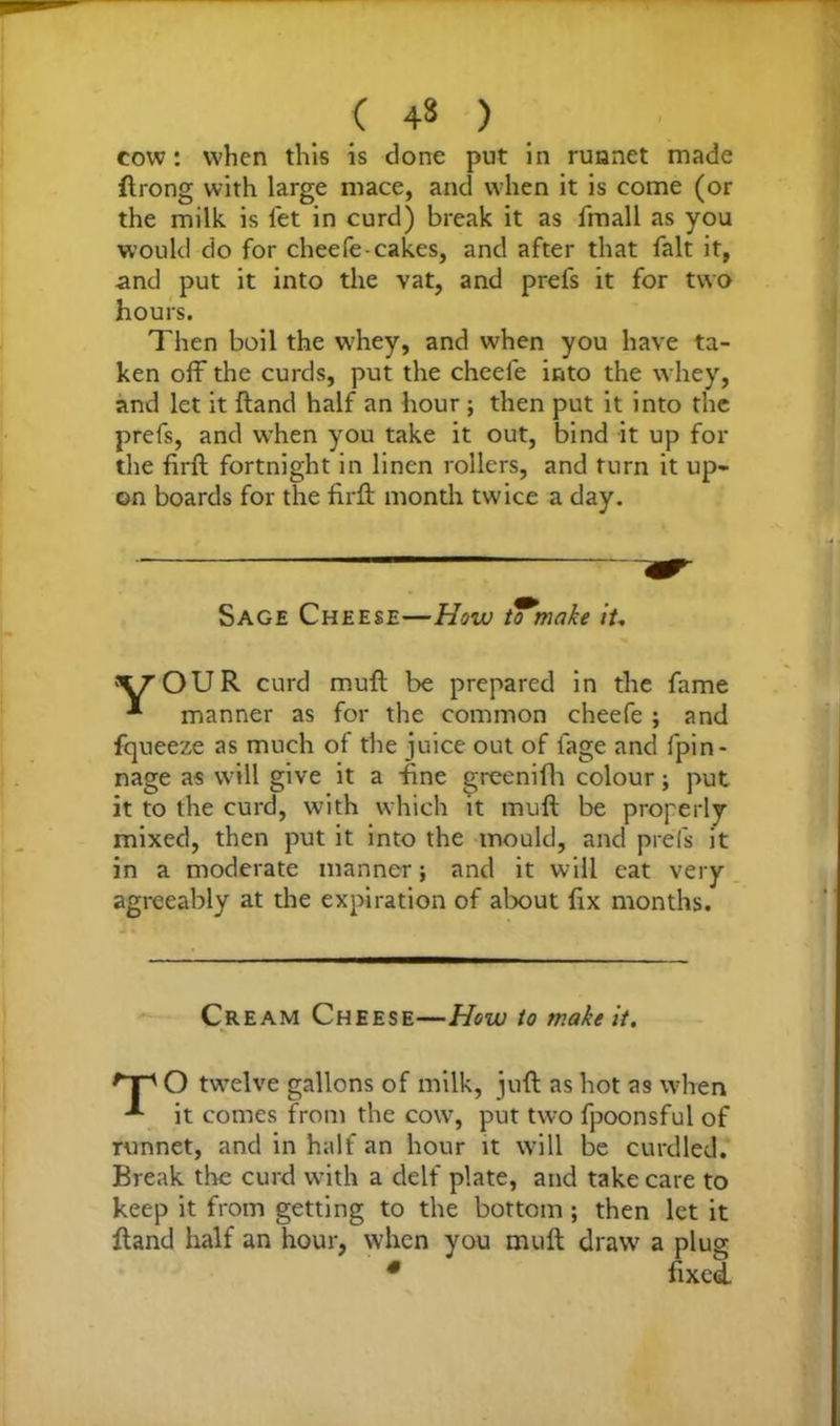 ( ) cow: when this is clone put in runnet made flrong with large mace, and when it is come (or the milk is let in curd) break it as fmall as you would do for cheefe-cakes, and after that fait it, and put it into the vat, and prefs it for two hours. Then boil the w'hey, and when you have ta- ken off the curds, put the cheefe into the whey, and let it {land half an hour ; then put it into the prefs, and when you take it out, bind it up for the firft fortnight in linen rollers, and turn it up- on boards for the firft month twice a day. Sage Cheese—How to make it, 'Y'OUR curd muft be prepared in the fame * manner as for the common cheefe ; and fqueeze as much of the juice out of fage and fpin- nage as will give it a fine greenifh colour; put it to the curd, with which it muft be properly mixed, then put it into the mould, and prefs it in a moderate manner; and it will eat very agreeably at the expiration of about fix months. Cream Cheese—How to make it. 'Tp O twelve gallons of milk, juft as hot as when it comes from the cow, put two fpoonsful of runnet, and in half an hour it will be curdled. Break the curd with a delf plate, and take care to keep it from getting to the bottom ; then let it ftand half an hour, when you muft draw a plug * fixed
