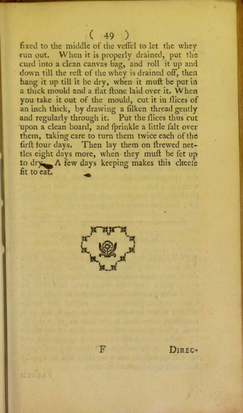 fixed to the middle of the veli'el to let the whey run out. When it is properly drained, put the curd into a clean canvas bag, and roll it up and down till the reft of the whey is drained off, then hang it up till it be dry, when it muft be put in a thick mould and a fiat ftone laid over it. When you take it out of the mould, cut it in fiices of an inch thick, by drawing a filken thread gently and regularly through it. Put the fiices thus cut upon a clean board, and fprinkle a little fait over them, taking care to turn them twice each of the lirft lour days. Then lay them on ftrewed net- tles eight days more, when they muft be fet up to drj^^A few days keeping makes this clreele fit to eat. ^ ■*( M f k k
