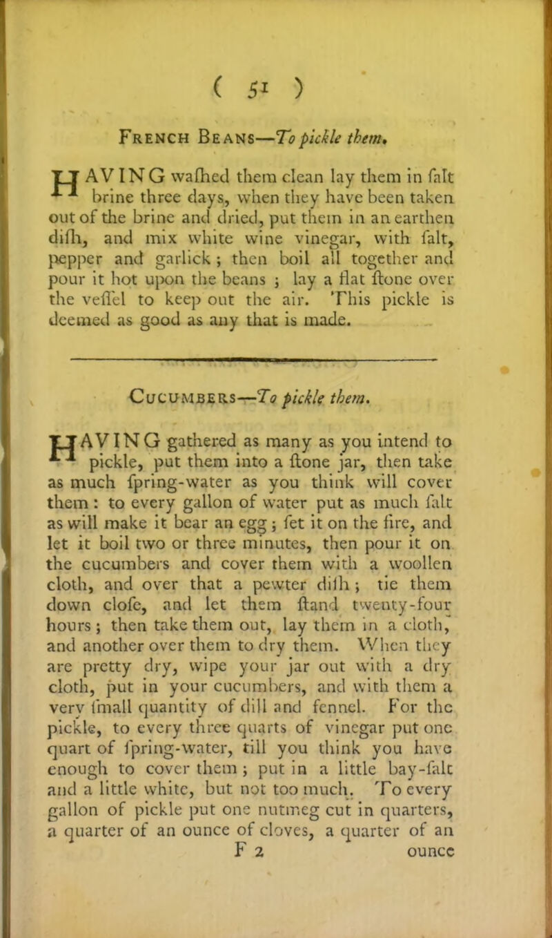 ( 5' ) French Beans—To pickle them. T T AV ING wafhed them clean lay them in fait brine three days, when they have been taken out of the brine and dried, put them in an earthen difh, and mix white wine vinegar, with fait, pepper and garlick ; then boil all together and pour it hot upon the beans ; lay a flat ftone over the veflel to keep out the air. This pickle is deemed as good as any that is made. Cucumbers—To pickle them. TJAVING gathered as many as you intend to •* pickle, put them into a Hone jar, then take as much fpring-water as you think will cover them : to every gallon of water put as much lalt as will make it bear an egg; fet it on the fire, and let it boil two or three minutes, then pour it on the cucumbers and cover them with a woollen cloth, and over that a pewter dilh ; tie them down clofe, and let them ftand twenty-four hours; then take them out, lay them in a cloth, and another over them to dry them. When they are pretty dry, wipe your jar out with a dry cloth, put in your cucumbers, and with them a very fmall quantity of dill and fennel. For the pickle, to every three quarts of vinegar put one quart of fpring-water, till you think you have enough to cover them ; put in a little bay-falc and a little white, but not too much. To every gallon of pickle put one nutmeg cut in quarters, a quarter of an ounce of cloves, a quarter of an F 2 ounce