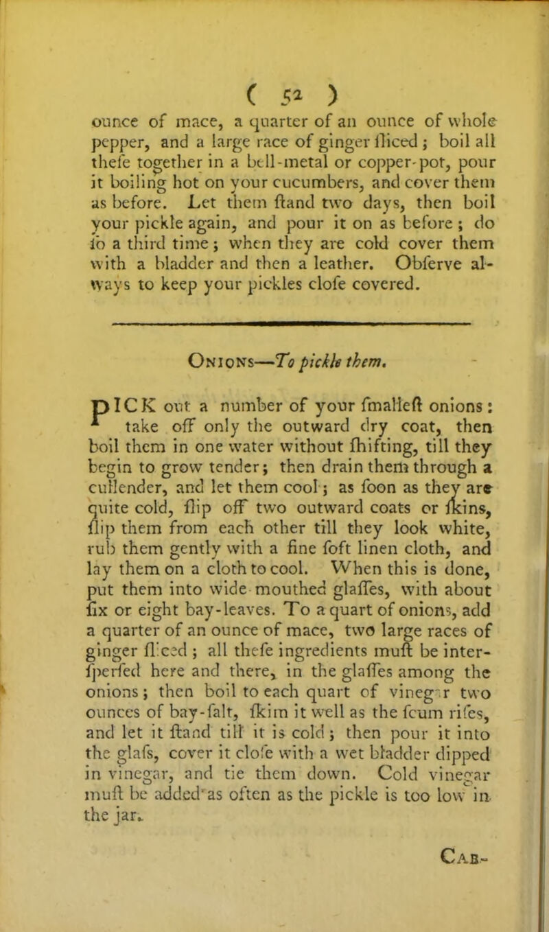 ounce of mace, a quarter of an ounce of whole pepper, and a large race of ginger iliced ; boil all thefe together in a bell-metal or copper-pot, pour it boiling hot on your cucumbers, and cover them as before. Let them {land two days, then boil your pickle again, and pour it on as before ; do io a third time; when they are cold cover them with a bladder and then a leather. Obferve al- ways to keep your pickles clofe covered. Onions—To pickle them. pICK out a number of your fmalleft onions : * take off only the outward dry coat, then boil them in one water without fhifting, till they begin to grow tender; then drain them through a cullender, and let them cool; as foon as they are quite cold, flip off two outward coats or fkins, flip them from each other till they look white, rub them gently with a fine foft linen cloth, and lay them on a cloth to cool. When this is done, put them into wide mouthed glafles, with about fix or eight bay-leaves. To a quart of onions, add a quarter of an ounce of mace, two large races of ginger {feed ; all thefe ingredients muft be inter- fperfed here and there, in the glafles among the onions; then boil to each quart of vineg r two ounces of bay-falt, fleim it well as the feum rites, and let it ftand till it is cold ; then pour it into the glafs, cover it clofe with a wet bladder dipped in vinegar, and tie them down. Cold vinegar muft be added’as often as the pickle is too low in the jar. Cab-
