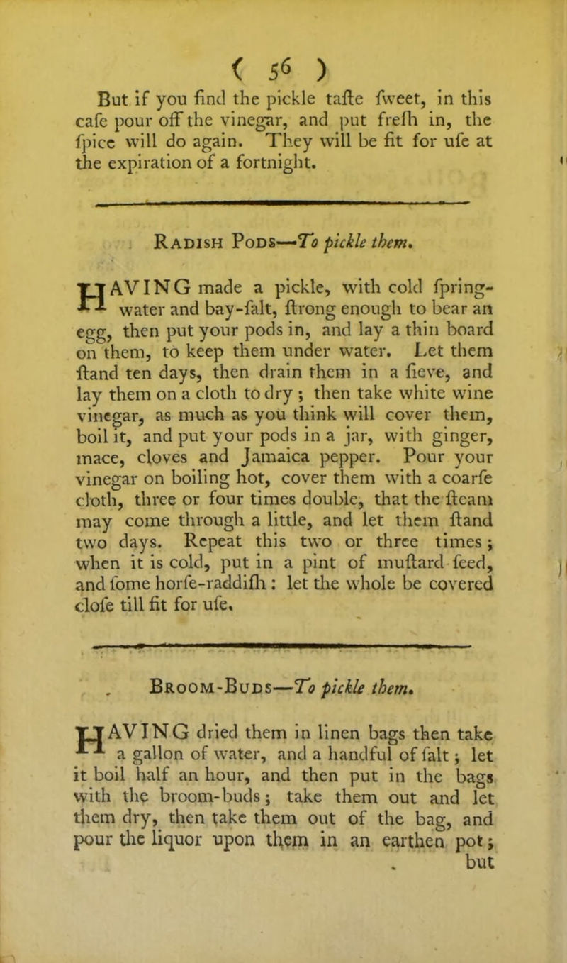( 5« ) But if you find the pickle tafte fweet, in this cafe pour off the vinegar, and put frelh in, the fpice will do again. They will be fit for ufe at the expiration of a fortnight. Radish Pods—To pickle them. HAVING made a pickle, with cold fpring- water and bay-falt, ftrong enough to bear an egg, then put your pods in, and lay a thin board on them, to keep them under water. Let them ftand ten days, then drain them in a fieve, and lay them on a cloth to dry ; then take white wine vinegar, as much as you think will cover them, boil it, and put your pods in a jar, with ginger, mace, cloves and Jamaica pepper. Pour your vinegar on boiling hot, cover them with a coarfe cloth, three or four times double, that the fleam may come through a little, and let them ftand two days. Repeat this two or three times; when it is cold, put in a pint of muftard feed, and fome horfe-raddifh: let the whole be covered dole till fit for ufe. Broom-Buds—To pickle them. TTAVING dried them in linen bags then take a gallon of water, and a handful of fait; let it boil half an hour, and then put in the bags with the broom-buds; take them out and let them dry, then take them out of the bag, and pour the liquor upon them in an earthen pot;