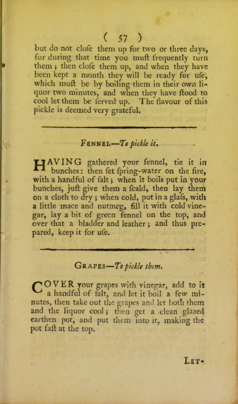 but do not clofe them up for two or three days, for during that time you rauft frequently turn them ; then dole them up, and when they have been kept a month they will be ready for ufe, which muft be by boiling them in their own li- quor two minutes, and when they have flood to cool let them be lerved up. The flavour of this pickle is deemed very grateful. Fennel—To pickle it. TjAVING gathered your fennel, tie it inf bunches: then fet fpring-water on the fire, with a handful of fait; when it boils put in your bunches, juft give them a fcald, then lay them on a cloth to dry ; when cold, put in a glafs, with a little mace and nutmeg, fill it with cold vine- gar, lay a bit of green fennel on the top, and over that a bladder and leather; and thus pre- pared, keep it for ufe. Grapes—To pickle them. /'OVER your grapes with vinegar, add to it ^ a handful of fait, and let it boil a few mi- nutes, then take out the grapes and let both them and the liquor cool; then get a clean glazed earthen pot, and put them into it, making the pot faft at the top. Let