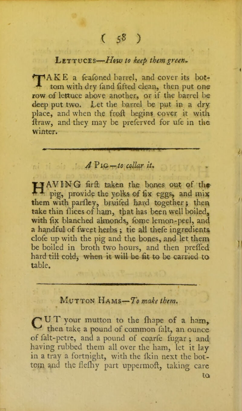 ( 5« ) Lettuces—How to keep them green. AKE a feafoned barrel, and cover its bot- tom with dry band lifted clean, then put one row of lettuce above another, or if the barrel be deep put two. Let the barrel be put in a dry place, and when the froft begins cover it with ftraw, and they may be preferved for ufe in the winter. A Pig—collar it. TjAVIMG firft taken the bones out of the pig, provide the yolks of fix eggs, and mix them with parfley, bruifed hard together j then take thin Pices of ham, tjjat has been well boiled, with fix blanched almonds, fome lemon-peel, and a handful of fweet herbs ; tie all fiiefe ingredients clofe up with the pig and the bones, and let them be boiled in broth two hours, and then prefied hard till cold, when it will be fit to be earned to Mutton Hams—To make them. f PUT your mutton to the fiiape of a ham, ^ then take a pound of common fait, an ounce of falt-petrc, and a pound of coarfe lugar ; and having rubbed them all over the ham, let it lay in a tray a fortnight, with the Ikin next the bot- tom and the flefliy part uppermoft, taking care table.