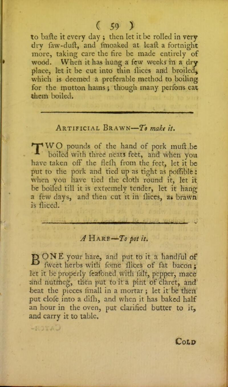 to bafte it every clay ; then let it be rolled in very dry faw-duft, and fmoaked at leaft a fortnight more, taking care the fire be made entirely of wood. When it has hung a few weeks in a dry place, let it be cut into thin llices and broiled, which is deemed a preferable method to boiling for the rputton hams j though many perfons eat them boiled. Artificial Brawn—To make it. 'T' W O pounds of the hand of pork muft be boiled with three neats feet, and when you have taken off the flefh from the feet, let it be put to the pork and tied up as tight as poffible: when you have tied the cloth round it, let it be boiled till it is extremely tender, let it hang a few days, and then cut it in llices, as brawn is fliced. A Hare—To pot it. D ONE your hare, and put to it a handful of fweet herbs with fome llices of fat bacon; let it be properly fcafoned with fait, pepper, mace and nutmeg, then put to it a pint of claret, and beat the pieces lmall in a mortar; let it be then put clofe into a difh, and when it has baked half an hour in the oven, put clarified butter to it, and carry it to table. Cold