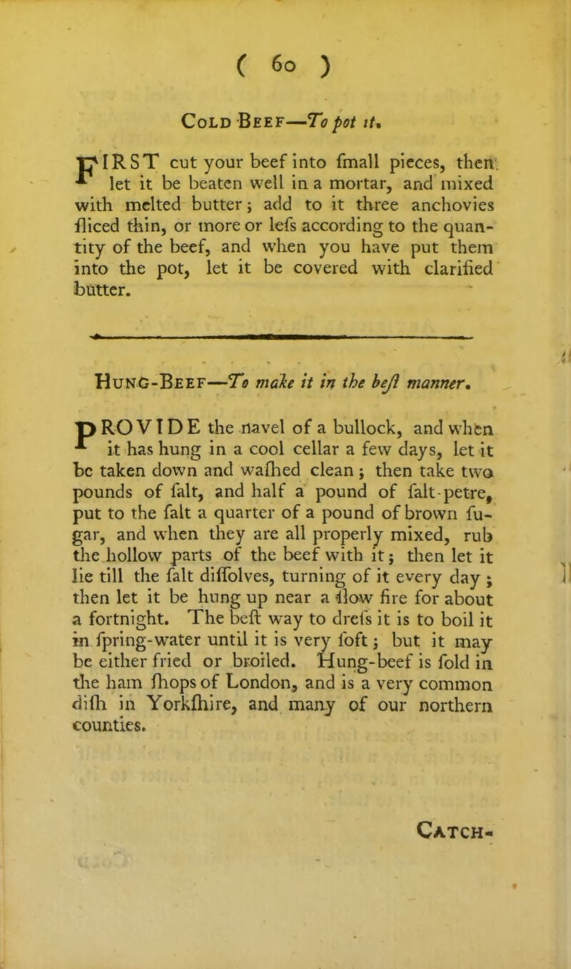 ( 6° ) Cold Beef—To pot it. rMRST cut your beef into fmall pieces, then let it be beaten well in a mortar, and mixed with melted butter; add to it three anchovies fliced thin, or more or lefs according to the quan- tity of the beef, and when you have put them into the pot, let it be covered with clarified butter. HunG-Beef—To make it in the beji manner. T) RO V T D E the navel of a bullock, and when it has hung in a cool cellar a few days, let it be taken down and wafhed clean; then take two pounds of fait, and half a pound of falt-petre, put to the fait a quarter of a pound of brown fu- gar, and when they are all properly mixed, rub tire hollow parts of the beef with it; then let it lie till the fait diffolves, turning of it every day ; then let it be hung up near a -ilow fire for about a fortnight. The beft way to drefs it is to boil it in fpring-wrater until it is very loft; but it may be either fried or broiled. Hung-beef is fold in the ham fhopsof London, and is a very common dilb in Yorkfhire, and many of our northern counties. Catch-