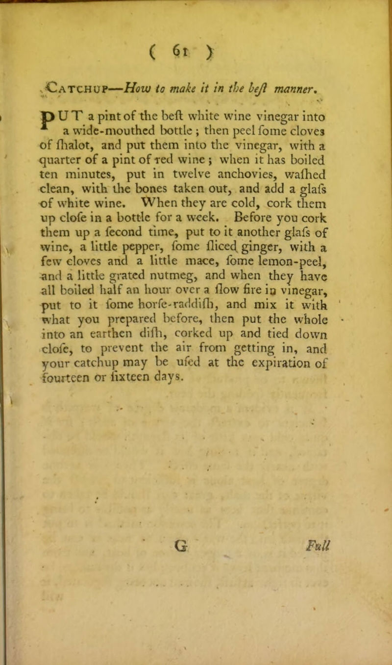 ( fit > Catchup—How to make it in the left manner. . ^ pUT a pint of the beft white wine vinegar into * a wide-mouthed bottle ; then peel fome cloves of fhalot, and put them into the vinegar, with a quarter of a pint of red wine ; when it has boiled ten minutes, put in twelve anchovies, walhed clean, with the bones taken out, and add a glafs of white wine. When they are cold, cork them up clofe in a bottle for a week. Before you cork them up a fecond time, put to it another glafs of wine, a little pepper, fome flicec^ ginger, with a few cloves and a little mace, fome lemon-peel, and a little grated nutmeg, and wThen they have all boiled half an hour over a flow fire iu vinegar, put to it lome horfe-raddifli, and mix it with what you prepared before, then put the whole into an earthen difti, corked up and tied down clofe, to prevent the air from getting in, and your catchup may be ufed at the expiration of fourteen or iixteen days. G Full