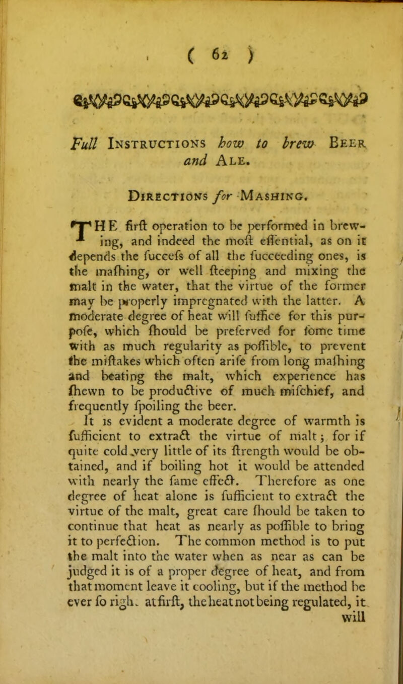 »* * . A Full Instructions how to brew Beer and Ale. Directions for Mashing. fT'HE firft operation to be performed in brew- ■*■ ing, and indeed the moft efTential, as on it depends the fuccefs of all the fucceeding ones, is the mafhing, or well fteeping and mixing the inalt in the water, that the virtue of the former may be properly impregnated with the latter. A moderate degree of heat will fuffice for this pur- pofe, which fhould be preferved for tome time with as much regularity as poflible, to prevent the miftakes which often arife from long mafhing and beating the malt, which experience has (hewn to be productive of much mifehief, and frequently fpoiling the beer. it is evident a moderate degree of warmth is fufficient to extract the virtue of malt; for if quite cold .very little of its ftrength would be ob- tained, and if boiling hot it would be attended with nearly the fame eff'eCt. Therefore as one degree of heat alone is fufficient to extraCt the virtue of the malt, great care fhould be taken to continue that heat as nearly as poffible to bring it to perfection. The common method is to put the malt into the water when as near as can be judged it is of a proper degree of heat, and from that moment leave it cooling, but if the method be ever fo righ. at firft, the heat not being regulated, it will