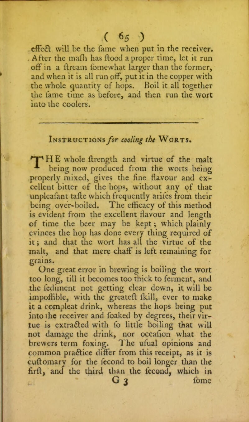 ( *5 ) effefl will be the fame when put in the receiver. . After the mafh has flood a proper time, let it run off in a ftream fomewhat larger than the former, and when it is all run off, put it in the copper with the whole quantity of hops. Boil it all together the fame time as before, and then run the wort into the coolers. Instructions for cooling the Worts. 'T' H E whole ffrength and virtue of the malt “*■ being now produced from the worts being properly mixed, gives the fine flavour and ex- cellent bitter of the hops, without any of that unpleafant tafte which frequently arifes from their being over-boiled. The efficacy of this method is evident from the excellent flavour and length of time the beer may be kept; which plainly evinces the hop has done every thing required of it; and that the wort has all the virtue of the malt, and that mere chaff is left remaining for grains. One great error in brewing is boiling the wort too long, till it becomes too thick to ferment, and the fediment not getting clear down, it will be impoffible, with the greatefl fkill, ever to make it a compleat drink, whereas the hops being put intoihe receiver and foaked by degrees, their vir- tue is extracted with fo little boiling that will not damage the drink, nor occafion what the brewers term foxing. The ul'ual opinions and common pra<5lice differ from this receipt, as it is cuflomary for the fecond to boil longer than the firfl, and the third than the lecond, which in G 3 fomc