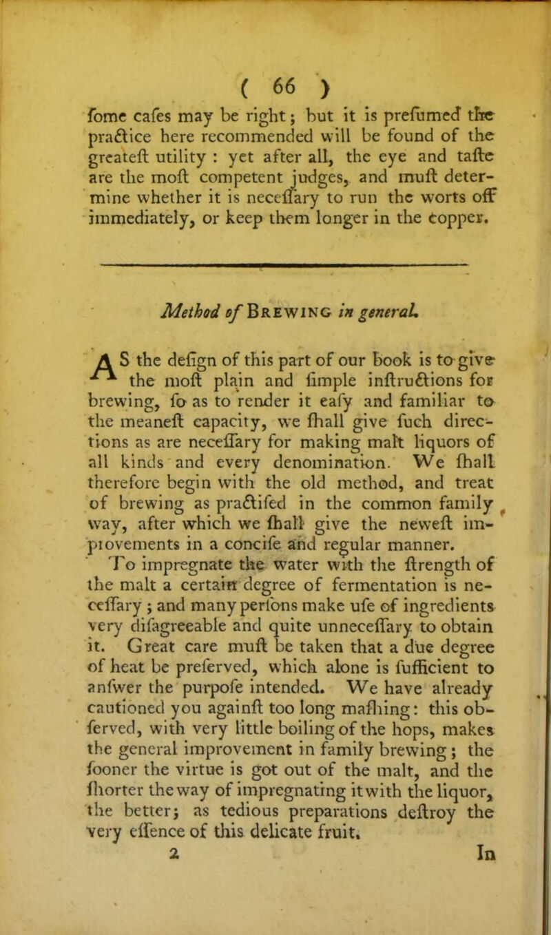 fome cafes may be right; but it is prelumecT the pra£lice here recommended will be found of the greateft utility : yet after all, the eye and tafte are the moil competent judges, and muft deter- mine whether it is neceftary to run the worts off immediately, or keep them longer in the Copper. Method, of Brewing in general, A S the defign of this part of our book is to give- ***• the moft plain and limple inftru&ions for brewing, fo as to render it eafy and familiar to the meaneft capacity, we fhall give fuch direc- tions as are neceftary for making malt liquors of all kinds and every denomination. We (hall therefore begin with the old method, and treat of brewing as pra&ifed in the common family way, after which we (hall* give the neweft im- piovements in a concife and regular manner. To impregnate the water with the ftrength of the malt a certain degree of fermentation is ne- ceffary ; and many perl'ons make ufe of ingredients very difagreeable and quite unneceftary to obtain it. Great care muft be taken that a due degree of heat be preierved, which alone is fufficient to anfwer the purpofe intended. We have already cautioned you againft too long mafhing: this ob- ferved, with very little boiling of the hops, makes the general improvement in family brewing; the fooner the virtue is got out of the malt, and the (horter the way of impregnating it with the liquor, the better; as tedious preparations deftroy the very eftence of this delicate fruit. 2, In