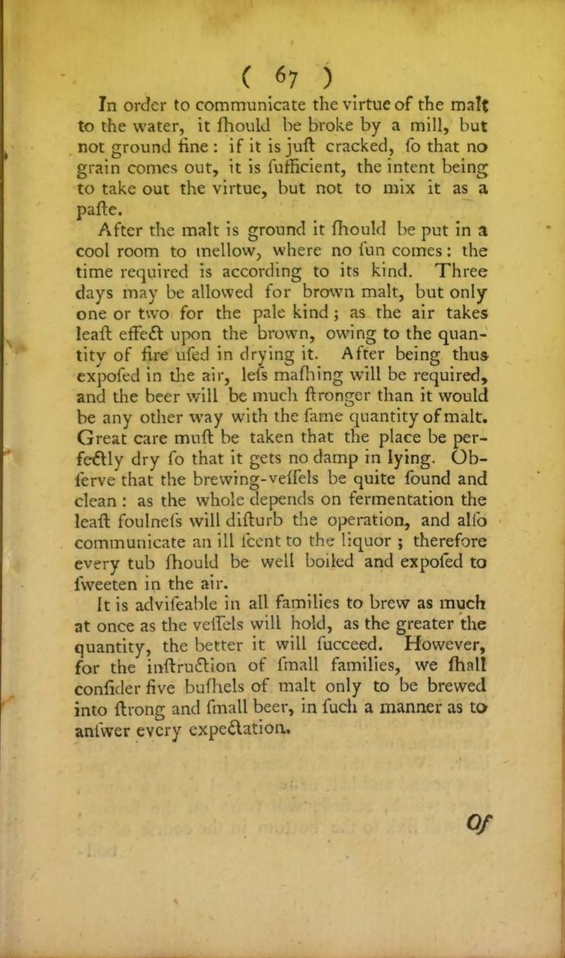 In order to communicate the virtue of the malt to the water, it fhould be broke by a mill, but not ground tine : if it is juft cracked, fo that no grain comes out, it is fufficient, the intent being to take out the virtue, but not to mix it as a pafte. After the malt is ground it fhould be put in a cool room to mellow, where no fun comes: the time required is according to its kind. Three days may be allowed for brown malt, but only one or two for the pale kind ; as the air takes leaft effeCt upon the brown, owing to the quan- tity of fire ufed in drying it. After being thus expofed in the air, lefs mafhing will be required, and the beer will be much ftronger than it would be any other way with the fame quantity of malt. Great care muft be taken that the place be per- fectly dry fo that it gets no damp in lying. Ob- lerve that the brewing-velfels be quite found and clean : as the whole depends on fermentation the leaft foulncfs will difturb the operation, and alfo communicate an ill fcent to the liquor ; therefore every tub fhould be well boiled and expofed to lvveeten in the air. It is advifeable in all families to brew as much at once as the veifels will hold, as the greater the quantity, the better it will fucceed. However, for the inftruCtion of fmall families, we fhnlt conftder five bufhels of malt only to be brewed into ftrong and fmall beer, in fuch a manner as to anfwer every expcClation, Of