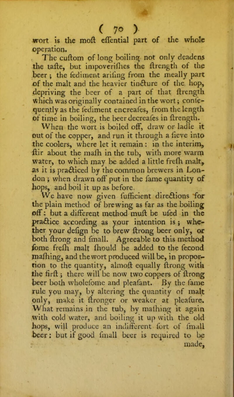 ( 7® ) wort is the moft effential part of the whole operation. The cuftom of long boiling not only deadens the tafte, but impoverifhes the ftrength of the beer ; the fedimerit ariling from the meally part of the malt and the heavier tinCture of the hop, depriving the beer of a part of that ftrength which was originally contained in the wort; conle- quently as the fediment encreafes, from the length of time in boiling, the beer decreafes in ftrength. When the wort is boiled off, draw or ladle it out of the copper, and run it through a fieve into the coolers, where let it remain : in the interim, ftir about the mafh in the tub, with more warm water, to which may be added a little frefh malt, as it is practiced by the common brewers in Lon- don ; when drawn off put in the fame quantity of hops, and boil it up as before. We have now given fufficient directions 'for the plain method of brewing as far as the boiling off: but a different method muft be ufed in the praCtice according as your intention is; whe- ther your defign be to brew ftrong beer only, or both ftrong and fmall. Agreeable to this method fome frefh malt fhould be added to the fecond mafhing, and the wort produced will be, in propor- tion to the quantity, almoft equally ftrong with the firft ; there will be now two coppers of ftrong beer both wholefome and pleafant. By the fame rule you may, by altering the quantity of malt only, make it flronger or weaker at pleafure. What remains in the tub, by mafhing it again with cold water, and boiling it up with the old hops, will produce an indifferent fort of fmall beer: but if good fmall beer is required to be made,