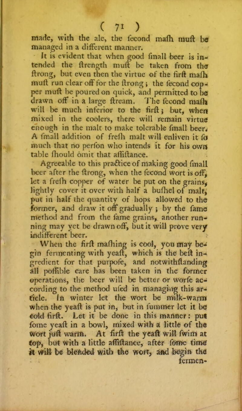 made, with the ale, the fecond mafh muft bo managed in a different manner. It is evident that when good fmall beer is in- tended the ftrength muft: be taken from tho ftrong, but even then the virtue of the firft mafh mull run clear off for the ftrong; the lecond cop- per muft be poured on quick, and permitted to be drawn off in a large ftream. The fecond mafh will be much inferior to the firft; but, when mixed in the coolers, there will remain virtue enough in the malt to make tolerable fmall beer* A fmall addition of frefh malt will enliven it fa much that no perfon who intends it for his own table fhould omit that afliftance. Agreeable to this prafticeof making good fmall beer after the ftrong, when the fecond wort is off, let a frefh copper of water be put on the grains* lightly cover it over with half a bufhel of malt, put in half the quantity of hops allowed to the former, and draw it off gradually ; by the fame method and from the fame grains, another run- ning may yet be drawn off, but it will prove very indifferent beer. When the firft mafhing is cool, you may be- gin fermenting with yeaft, which is the beft in- gredient for that purpofe, and notwithftanding all poflible care has been taken in the former operations, the beer will be better or worfe ac- cording to the method ufed in managing this ar- ticle. fn winter let the wort be milk-warm when the yeaft is put in, but in fummer let it bo cold firft. Let it be done in this manner: put fome yeaft in a bowl, mixed with a little of the Wort juft warm. At firft: the yeaft will fwim at fop, but with a little afliftance, after fome timO it will be blended with the wort, and begin the fermen-