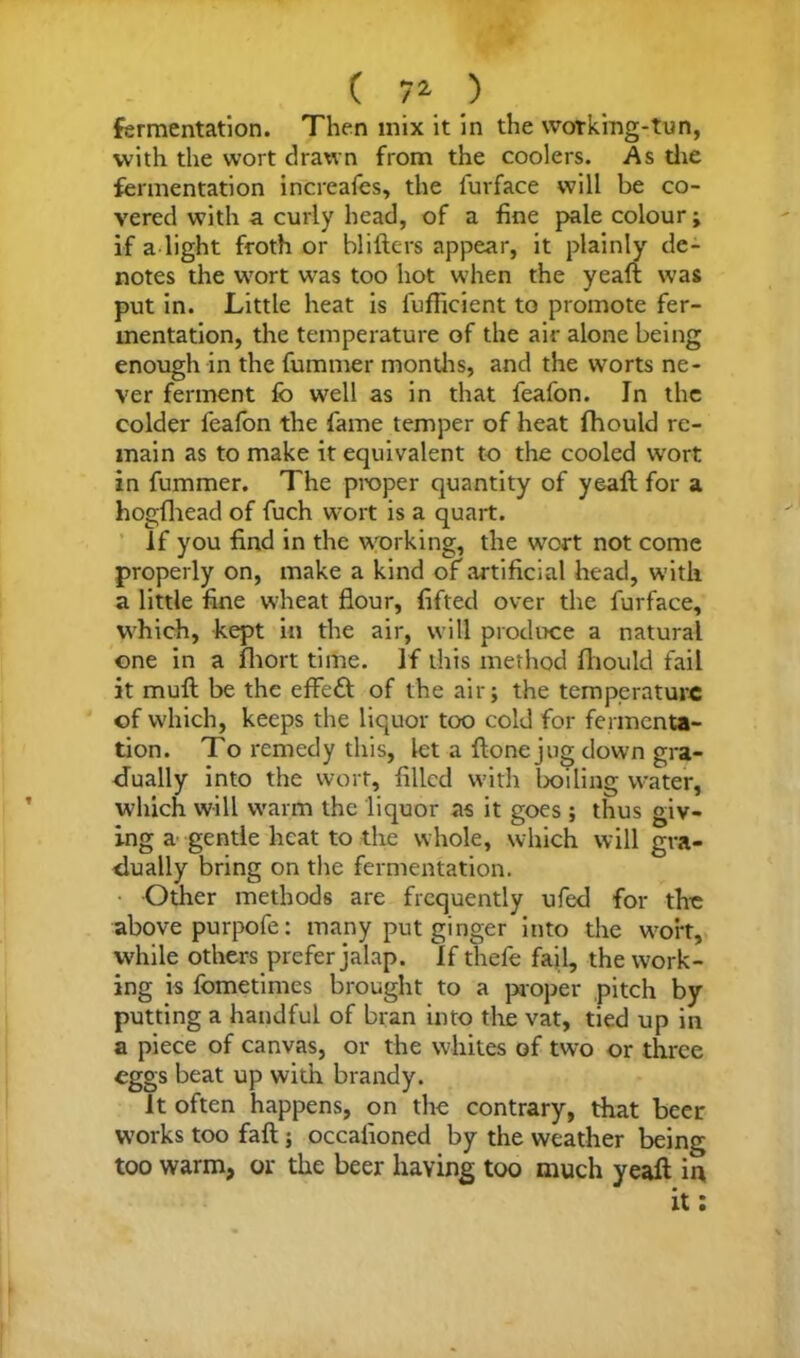( 7* ) fermentation. Then mix it in the working-tun, with the wort drawn from the coolers. As die fermentation increafes, the furface will be co- vered with a curly head, of a fine pale colour; if a light froth or Millers appear, it plainly de- notes the wort was too hot when the yeaft was put in. Little heat is fuflicient to promote fer- mentation, the temperature of the air alone being enough in the fummer months, and the worts ne- ver ferment lb well as in that feafon. In the colder feafon the fame temper of heat fhould re- main as to make it equivalent to the cooled wrort in fummer. The proper quantity of yeaft for a hogfhead of fuch wort is a quart. If you find in the working, the wort not come properly on, make a kind of artificial head, with a little fine wheat flour, lifted over the furface, which, kept in the air, will produce a natural one in a fhort time. If this method fhould fail it mull be the effect of the air j the temperature of which, keeps the liquor too cold for fermenta- tion. To remedy this, let a Hone jug clown gra- dually into the wort, filled with Ixfiling water, which will warm the liquor as it goes; thus giv- ing a gentle heat to the whole, which will gra- dually bring on the fermentation. Other methods are frequently ufed for the above purpofe: many put ginger into the wort, while others prefer jalap. If thefe fail, the work- ing is fometimes brought to a proper pitch by putting a handful of bran into the vat, tied up in a piece of canvas, or the whites of two or three eggs beat up with brandy. It often happens, on the contrary, that beer works too fall; occafioned by the weather being too warm, or the beer having too much yeaft in it:
