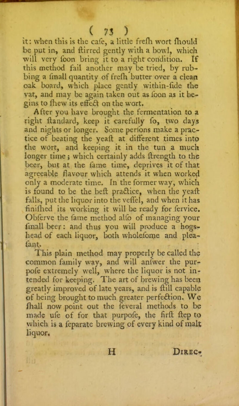 it: when this is the cafe, a little frefh wort fhould be put in, and ftirred gently with a howl, which will very loon bring it to a right condition. If this method fail another may be tried, by rub- bing a 1'mall quantity of frefh butter over a clean oak board, which place gently vvithin-lide the vat, and may be again taken out as loon as it be- gins to fhew its effeft on the wort. After you have brought the fermentation to a right ftandard, keep it carefully fo, two days and nights or longer. Some perfons make a prac- tice of beating the yeaft at different times into the wort, and keeping it in the tun a much longer time; which certainly adds ftrength to the beer, but at the lame time, deprives it of that agreeable flavour which attends it when worked only a moderate time, fn the former way, which is found to be the heft practice, when the yeaft falls, put the liquor into the veffel, and when it has finiihed its working it will be ready for fervice. Obferve the fame method alfo of managing your 1'mall beer: and thus you will produce a hogs- head of each liquor, both wholefome and plea- fan t. This plain method may properly be called the common family w7ay, and will anfwer the pur- pofe extremely well, where the liquor is not in- tended for keeping. The art of brewing has been greatly improved of late years, and is ftill capable of being brought to much greater perfe&ion. We fhall now point out the feveral methods to be made ufe of for that purpofe, the firft ftep to which is a feparate brewing of every kind of malt liquor.