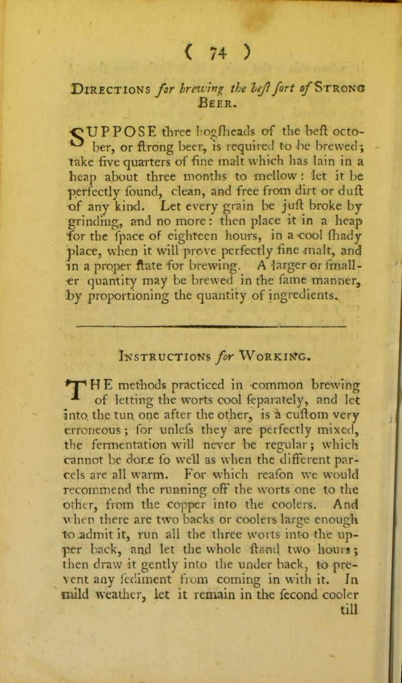 Directions for brewing the lef fort of Strong Beer. ■SUPPOSE three hogfheads of the beft octo- ^ her, or ftrong beer, is required to be brewed; take five quarters of fine malt which lias lain in a heap about three months to mellow : let it be perfectly found, clean, and free from dirt or dull of any kind. Let every grain be juft broke by grinding, and no more: then place it in a heap for the fpace of eighteen hours, in a-cool fhady place, when it will prove perfectly fine malt, and in a proper ftate for brewing. A larger or fmall- er quantity may be brewed in the fame manner, .by proportioning the quantity of ingredients. Instructions for Working. ^PHE methods practiced in common brewing of letting the worts cool feparately, and let into, the tun one after the other, is a cuftom very erroneous; for unlefs they are perfectly mixed, the fermentation will never be regular; which cannot be done i'o well as when the different par- cels are all warm. For which reafon we would recommend the running off the worts one to the other, from the copper into the coolers. And when there are two backs or coolers large enough to admit it, run all the three worts into the up- per back, and let the whole ftand two hours; then draw it gently into the under back, to pre- vent any fediment from coming in with it. In mild weather, let it remain in the fecond cooler till
