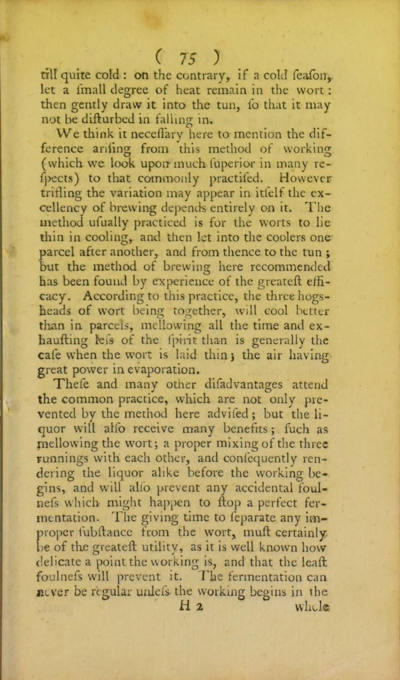 ( 7 5 ) nil quite cold : on the contrary, if a cold feafon, let a i'mall degree of heat remain in the wort: then gently draw it into the tun, i'o that it may not be difturbed in falling in. We think it neceirarv here to mention the dif- ference ariling from this method of working (which we look upon much l'uperior in many re- fpects) to that commonly practiled. However trifling the variation may appear in itfelf the ex- cellency of brewing depends entirely on it. The method ufually practiced is for the worts to lie thin in cooling, and then let into die coolers one parcel after another, and from thence to the tun ; but the method of brewing here recommended has been found by experience of the greatefl effi- cacy. According to this practice, the three hogs- heads of wort being together, will cool better than in parcels, mellowing all the time and ex- haufting let's of the fpirit than is generally the cafe when the wort is laid thin 3 the air having great power in evaporation. Thele and many other difadvantages attend the common practice, which are not only pre- vented by the method here adviied ; but the li- quor will alfo receive many benefits; fuch as mellowing the wort; a proper mixing of the three runnings with each other, and conlcquently ren- dering the liquor alike before the working be- gins, and will alio prevent any accidental foul- nefs which might happen to ftop a perfect fer- mentation. The giving time to leparate any im- proper fubflancc from the wort, mull certainly be of the greatefl utility, as it is well known how delicate a point the working is, and that the leaft foulnefs will prevent it. The fermentation can never be regular uniefs-the working begins in the