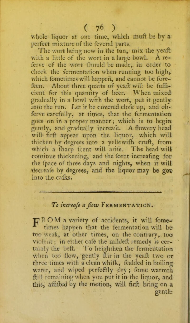 vhole liquor at one time, which muft be by a perfect mixture of the leveral parts. The wort being now in the tun, mix the yeaft: with a little of the wort in a large bowl. A re- ferve of the wort fhould be made, in order to check the fermentation when running too high,, which fometimcs will happen, and cannot be fore- feen. About three quarts of yeaft will be fuffi- cient for this quantity of beer. When mixed gradually in a bowl with the wort, put it gently into the tun. Let it be covered clofe up, and ob- ferve carefully, at times, that the fermentation goes on in a proper manner; which is to begin gently, and gradually increafe. A flowery head will firft appear upon the liquor, which will thicken by degrees into a yellowifh cruft, from which a fharp fcent will arile. The head will continue thickening, and the fcent increafing for the fpace of three days and nights, when it will decreafe by degrees, and the liquor may be got into the calks. To increafe a flow Fermentation. T7 R O M a variety of accidents, it will fomc- A times happen that the fermentation will be too weak, at other times, on the contrary, too violent; in either cafe the mildeft remedy is cer- tainly the beft. To heighthen the fermentation when too flow, gently ftir in the yeaft two or three times with a clean whiik, fealded in boiling water, and wiped ptrfefrly dry; fome warmth ftiil remaining when you put it in the liquor, and this, aiiifted by the motion, will firft bring on a gentle