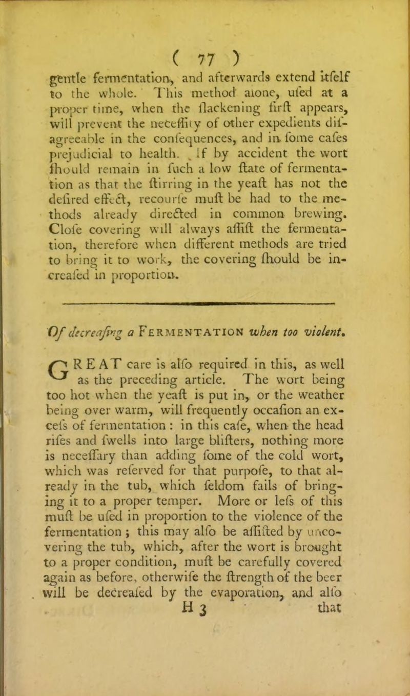 gentle fermentation, and afterwards extend itfelf to the whole. This method alone, ul'ed at a proper time, when the llackcning firft appears, will prevent the neCeffity of other expedients dis- agreeable in the confequences, and in loine cafes prejudicial to health. . If by accident the wort mould remain in Inch a low ftate of fermenta- tion as that the ftirring in the yeaft has not the deiired effect, recourfe muff be had to the me- thods already directed in common brewing. Clole covering will always affift the fermenta- tion, therefore when different methods are tried to bring it to work, the covering fhould be in- creaied in proportion. Of decreafwg a F'ermentation when too violent. RE AT care is alfo required in this, as well as the preceding article, The wort being too hot when the yeaft is put in, or the weather being over warm, will frequently occafion an ex- cels of fermentation : in this cafe, w hen the head riles and Swells into large blifters, nothing more is neceffury than adding Some of the cold wort, which was referved for that purpofe, to that al- ready in the tub, which Seldom fails of bring- ing it to a proper temper. More or lefs of this muff be ufed in proportion to the violence of the fermentation ; this may alfo be affiffed by unco- vering the tub, which, after the wort is brought to a proper condition, muff be carefully covered again as before, otherwise the ftrengthof the beer will be deCrealed by the evaporation, and alfo H 3 that